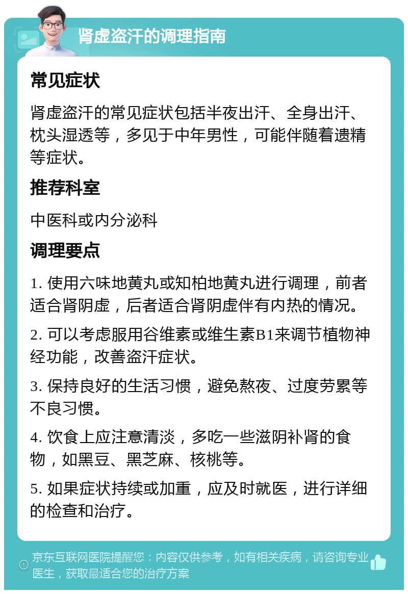 肾虚盗汗的调理指南 常见症状 肾虚盗汗的常见症状包括半夜出汗、全身出汗、枕头湿透等，多见于中年男性，可能伴随着遗精等症状。 推荐科室 中医科或内分泌科 调理要点 1. 使用六味地黄丸或知柏地黄丸进行调理，前者适合肾阴虚，后者适合肾阴虚伴有内热的情况。 2. 可以考虑服用谷维素或维生素B1来调节植物神经功能，改善盗汗症状。 3. 保持良好的生活习惯，避免熬夜、过度劳累等不良习惯。 4. 饮食上应注意清淡，多吃一些滋阴补肾的食物，如黑豆、黑芝麻、核桃等。 5. 如果症状持续或加重，应及时就医，进行详细的检查和治疗。