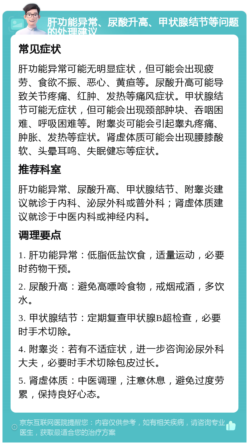 肝功能异常、尿酸升高、甲状腺结节等问题的处理建议 常见症状 肝功能异常可能无明显症状，但可能会出现疲劳、食欲不振、恶心、黄疸等。尿酸升高可能导致关节疼痛、红肿、发热等痛风症状。甲状腺结节可能无症状，但可能会出现颈部肿块、吞咽困难、呼吸困难等。附睾炎可能会引起睾丸疼痛、肿胀、发热等症状。肾虚体质可能会出现腰膝酸软、头晕耳鸣、失眠健忘等症状。 推荐科室 肝功能异常、尿酸升高、甲状腺结节、附睾炎建议就诊于内科、泌尿外科或普外科；肾虚体质建议就诊于中医内科或神经内科。 调理要点 1. 肝功能异常：低脂低盐饮食，适量运动，必要时药物干预。 2. 尿酸升高：避免高嘌呤食物，戒烟戒酒，多饮水。 3. 甲状腺结节：定期复查甲状腺B超检查，必要时手术切除。 4. 附睾炎：若有不适症状，进一步咨询泌尿外科大夫，必要时手术切除包皮过长。 5. 肾虚体质：中医调理，注意休息，避免过度劳累，保持良好心态。