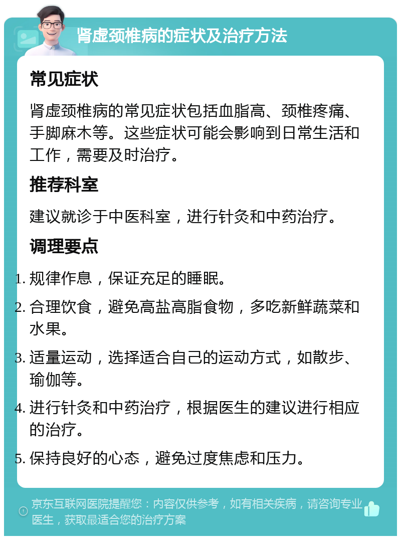 肾虚颈椎病的症状及治疗方法 常见症状 肾虚颈椎病的常见症状包括血脂高、颈椎疼痛、手脚麻木等。这些症状可能会影响到日常生活和工作，需要及时治疗。 推荐科室 建议就诊于中医科室，进行针灸和中药治疗。 调理要点 规律作息，保证充足的睡眠。 合理饮食，避免高盐高脂食物，多吃新鲜蔬菜和水果。 适量运动，选择适合自己的运动方式，如散步、瑜伽等。 进行针灸和中药治疗，根据医生的建议进行相应的治疗。 保持良好的心态，避免过度焦虑和压力。