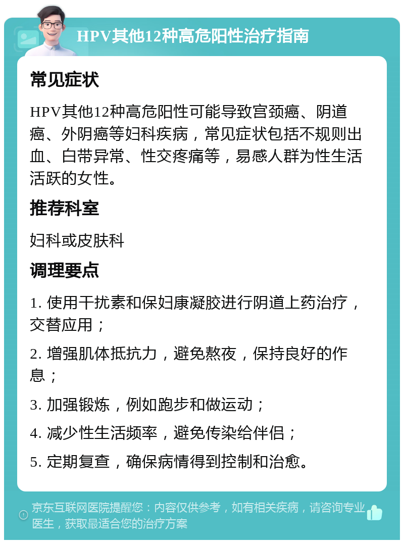 HPV其他12种高危阳性治疗指南 常见症状 HPV其他12种高危阳性可能导致宫颈癌、阴道癌、外阴癌等妇科疾病，常见症状包括不规则出血、白带异常、性交疼痛等，易感人群为性生活活跃的女性。 推荐科室 妇科或皮肤科 调理要点 1. 使用干扰素和保妇康凝胶进行阴道上药治疗，交替应用； 2. 增强肌体抵抗力，避免熬夜，保持良好的作息； 3. 加强锻炼，例如跑步和做运动； 4. 减少性生活频率，避免传染给伴侣； 5. 定期复查，确保病情得到控制和治愈。