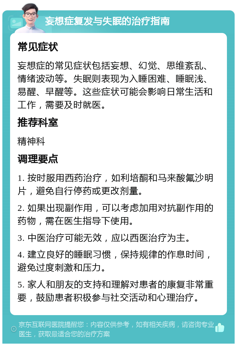 妄想症复发与失眠的治疗指南 常见症状 妄想症的常见症状包括妄想、幻觉、思维紊乱、情绪波动等。失眠则表现为入睡困难、睡眠浅、易醒、早醒等。这些症状可能会影响日常生活和工作，需要及时就医。 推荐科室 精神科 调理要点 1. 按时服用西药治疗，如利培酮和马来酸氟沙明片，避免自行停药或更改剂量。 2. 如果出现副作用，可以考虑加用对抗副作用的药物，需在医生指导下使用。 3. 中医治疗可能无效，应以西医治疗为主。 4. 建立良好的睡眠习惯，保持规律的作息时间，避免过度刺激和压力。 5. 家人和朋友的支持和理解对患者的康复非常重要，鼓励患者积极参与社交活动和心理治疗。