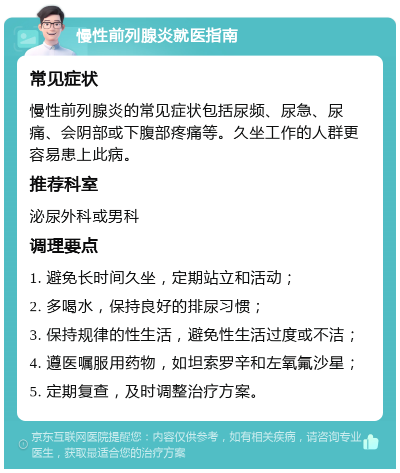 慢性前列腺炎就医指南 常见症状 慢性前列腺炎的常见症状包括尿频、尿急、尿痛、会阴部或下腹部疼痛等。久坐工作的人群更容易患上此病。 推荐科室 泌尿外科或男科 调理要点 1. 避免长时间久坐，定期站立和活动； 2. 多喝水，保持良好的排尿习惯； 3. 保持规律的性生活，避免性生活过度或不洁； 4. 遵医嘱服用药物，如坦索罗辛和左氧氟沙星； 5. 定期复查，及时调整治疗方案。