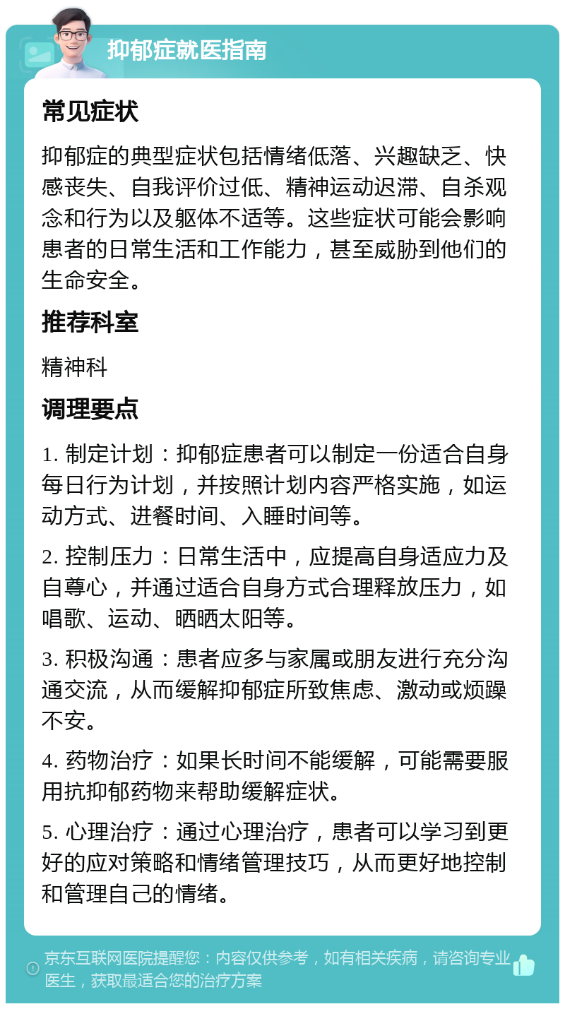 抑郁症就医指南 常见症状 抑郁症的典型症状包括情绪低落、兴趣缺乏、快感丧失、自我评价过低、精神运动迟滞、自杀观念和行为以及躯体不适等。这些症状可能会影响患者的日常生活和工作能力，甚至威胁到他们的生命安全。 推荐科室 精神科 调理要点 1. 制定计划：抑郁症患者可以制定一份适合自身每日行为计划，并按照计划内容严格实施，如运动方式、进餐时间、入睡时间等。 2. 控制压力：日常生活中，应提高自身适应力及自尊心，并通过适合自身方式合理释放压力，如唱歌、运动、晒晒太阳等。 3. 积极沟通：患者应多与家属或朋友进行充分沟通交流，从而缓解抑郁症所致焦虑、激动或烦躁不安。 4. 药物治疗：如果长时间不能缓解，可能需要服用抗抑郁药物来帮助缓解症状。 5. 心理治疗：通过心理治疗，患者可以学习到更好的应对策略和情绪管理技巧，从而更好地控制和管理自己的情绪。