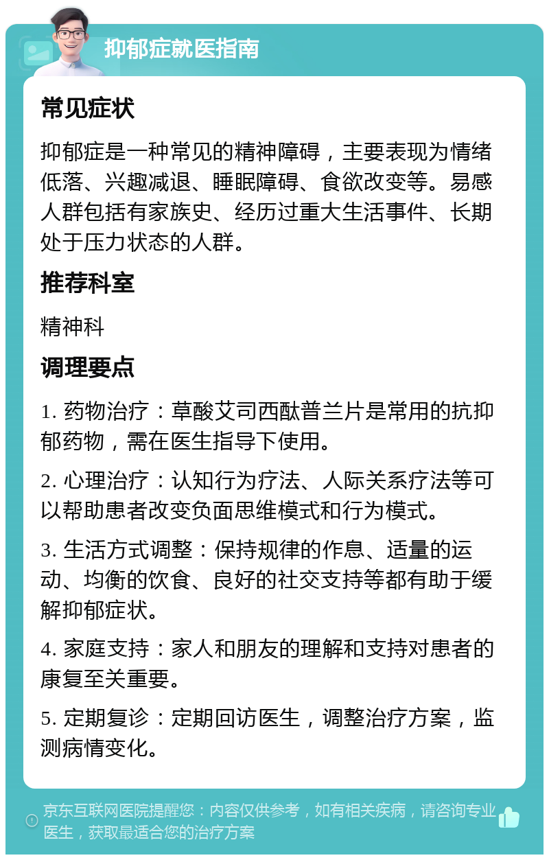 抑郁症就医指南 常见症状 抑郁症是一种常见的精神障碍，主要表现为情绪低落、兴趣减退、睡眠障碍、食欲改变等。易感人群包括有家族史、经历过重大生活事件、长期处于压力状态的人群。 推荐科室 精神科 调理要点 1. 药物治疗：草酸艾司西酞普兰片是常用的抗抑郁药物，需在医生指导下使用。 2. 心理治疗：认知行为疗法、人际关系疗法等可以帮助患者改变负面思维模式和行为模式。 3. 生活方式调整：保持规律的作息、适量的运动、均衡的饮食、良好的社交支持等都有助于缓解抑郁症状。 4. 家庭支持：家人和朋友的理解和支持对患者的康复至关重要。 5. 定期复诊：定期回访医生，调整治疗方案，监测病情变化。