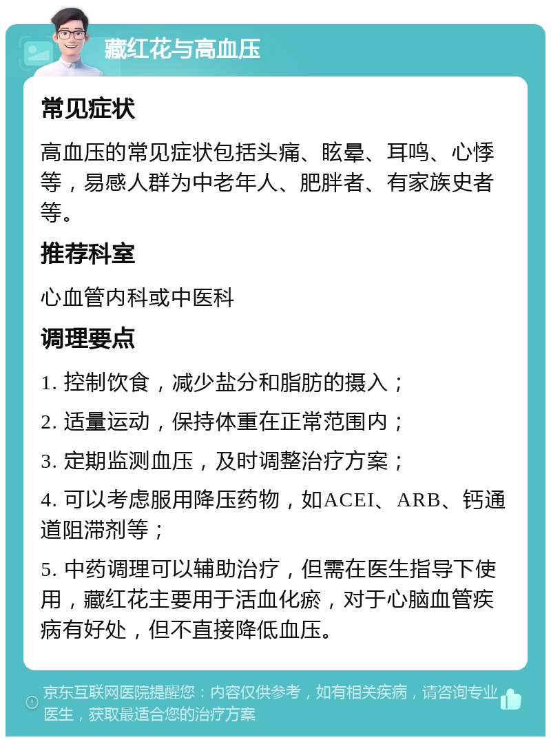 藏红花与高血压 常见症状 高血压的常见症状包括头痛、眩晕、耳鸣、心悸等，易感人群为中老年人、肥胖者、有家族史者等。 推荐科室 心血管内科或中医科 调理要点 1. 控制饮食，减少盐分和脂肪的摄入； 2. 适量运动，保持体重在正常范围内； 3. 定期监测血压，及时调整治疗方案； 4. 可以考虑服用降压药物，如ACEI、ARB、钙通道阻滞剂等； 5. 中药调理可以辅助治疗，但需在医生指导下使用，藏红花主要用于活血化瘀，对于心脑血管疾病有好处，但不直接降低血压。