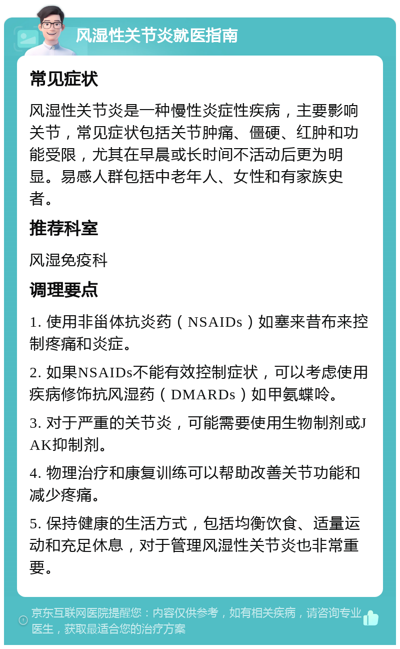 风湿性关节炎就医指南 常见症状 风湿性关节炎是一种慢性炎症性疾病，主要影响关节，常见症状包括关节肿痛、僵硬、红肿和功能受限，尤其在早晨或长时间不活动后更为明显。易感人群包括中老年人、女性和有家族史者。 推荐科室 风湿免疫科 调理要点 1. 使用非甾体抗炎药（NSAIDs）如塞来昔布来控制疼痛和炎症。 2. 如果NSAIDs不能有效控制症状，可以考虑使用疾病修饰抗风湿药（DMARDs）如甲氨蝶呤。 3. 对于严重的关节炎，可能需要使用生物制剂或JAK抑制剂。 4. 物理治疗和康复训练可以帮助改善关节功能和减少疼痛。 5. 保持健康的生活方式，包括均衡饮食、适量运动和充足休息，对于管理风湿性关节炎也非常重要。