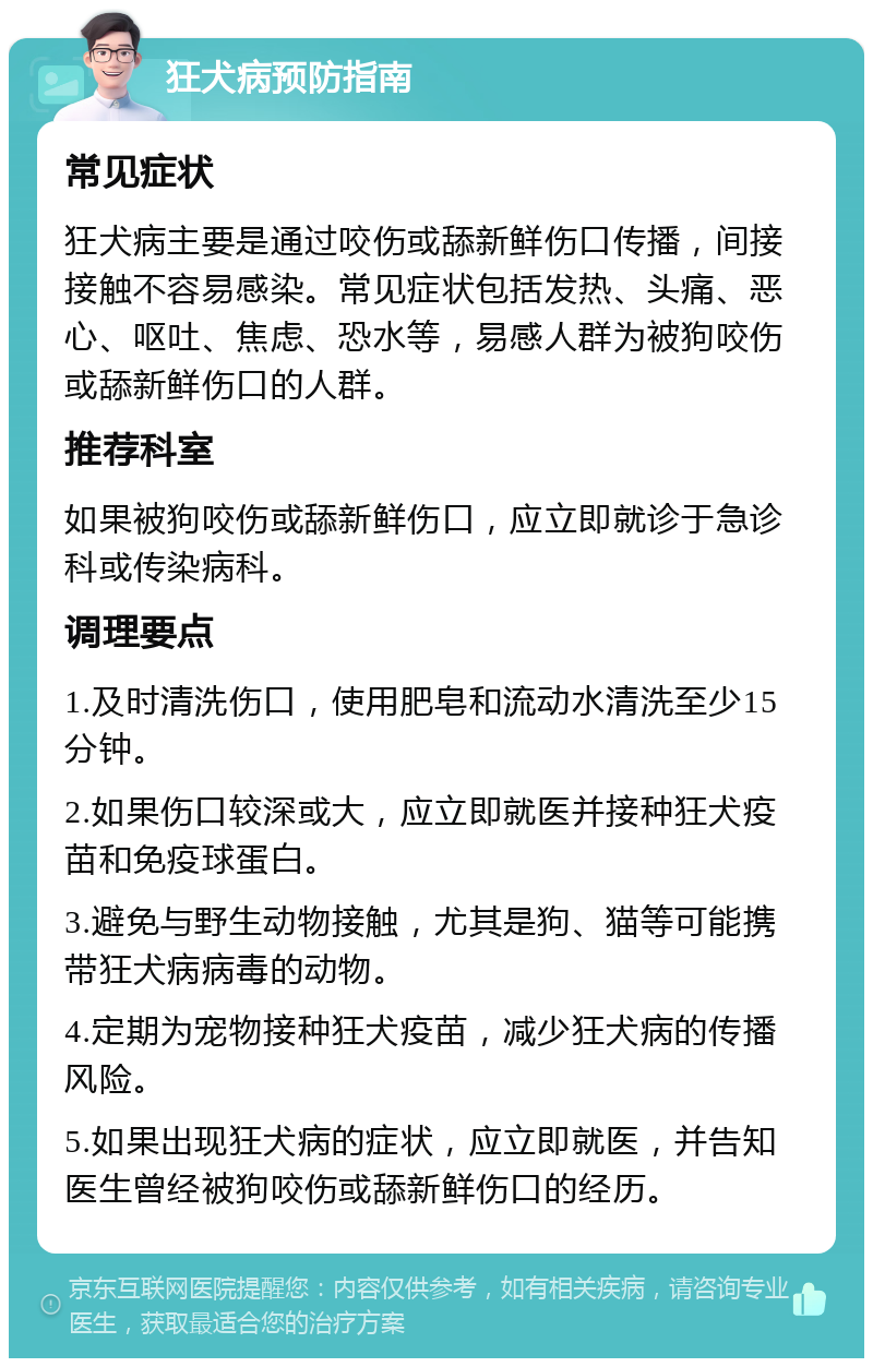 狂犬病预防指南 常见症状 狂犬病主要是通过咬伤或舔新鲜伤口传播，间接接触不容易感染。常见症状包括发热、头痛、恶心、呕吐、焦虑、恐水等，易感人群为被狗咬伤或舔新鲜伤口的人群。 推荐科室 如果被狗咬伤或舔新鲜伤口，应立即就诊于急诊科或传染病科。 调理要点 1.及时清洗伤口，使用肥皂和流动水清洗至少15分钟。 2.如果伤口较深或大，应立即就医并接种狂犬疫苗和免疫球蛋白。 3.避免与野生动物接触，尤其是狗、猫等可能携带狂犬病病毒的动物。 4.定期为宠物接种狂犬疫苗，减少狂犬病的传播风险。 5.如果出现狂犬病的症状，应立即就医，并告知医生曾经被狗咬伤或舔新鲜伤口的经历。