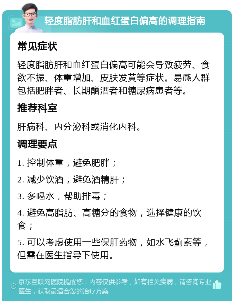 轻度脂肪肝和血红蛋白偏高的调理指南 常见症状 轻度脂肪肝和血红蛋白偏高可能会导致疲劳、食欲不振、体重增加、皮肤发黄等症状。易感人群包括肥胖者、长期酗酒者和糖尿病患者等。 推荐科室 肝病科、内分泌科或消化内科。 调理要点 1. 控制体重，避免肥胖； 2. 减少饮酒，避免酒精肝； 3. 多喝水，帮助排毒； 4. 避免高脂肪、高糖分的食物，选择健康的饮食； 5. 可以考虑使用一些保肝药物，如水飞蓟素等，但需在医生指导下使用。