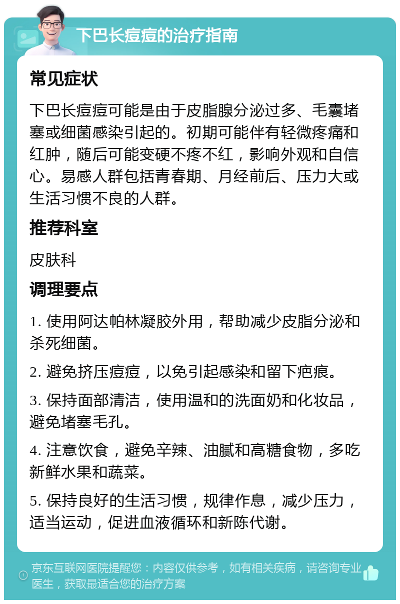 下巴长痘痘的治疗指南 常见症状 下巴长痘痘可能是由于皮脂腺分泌过多、毛囊堵塞或细菌感染引起的。初期可能伴有轻微疼痛和红肿，随后可能变硬不疼不红，影响外观和自信心。易感人群包括青春期、月经前后、压力大或生活习惯不良的人群。 推荐科室 皮肤科 调理要点 1. 使用阿达帕林凝胶外用，帮助减少皮脂分泌和杀死细菌。 2. 避免挤压痘痘，以免引起感染和留下疤痕。 3. 保持面部清洁，使用温和的洗面奶和化妆品，避免堵塞毛孔。 4. 注意饮食，避免辛辣、油腻和高糖食物，多吃新鲜水果和蔬菜。 5. 保持良好的生活习惯，规律作息，减少压力，适当运动，促进血液循环和新陈代谢。