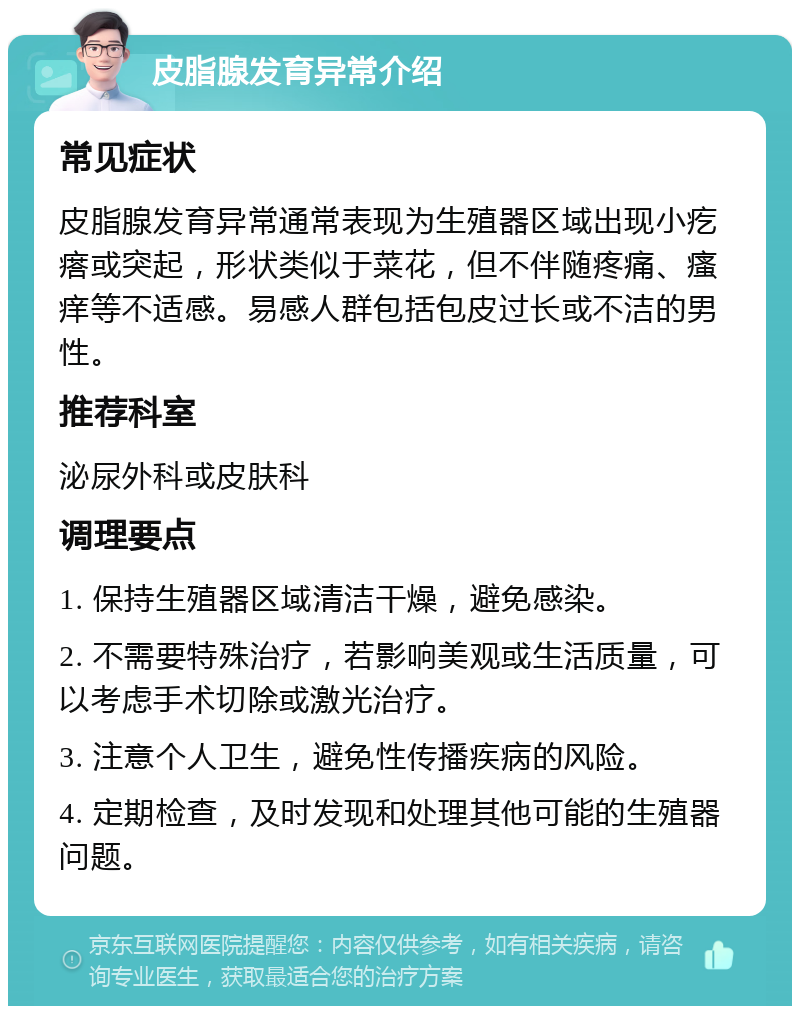 皮脂腺发育异常介绍 常见症状 皮脂腺发育异常通常表现为生殖器区域出现小疙瘩或突起，形状类似于菜花，但不伴随疼痛、瘙痒等不适感。易感人群包括包皮过长或不洁的男性。 推荐科室 泌尿外科或皮肤科 调理要点 1. 保持生殖器区域清洁干燥，避免感染。 2. 不需要特殊治疗，若影响美观或生活质量，可以考虑手术切除或激光治疗。 3. 注意个人卫生，避免性传播疾病的风险。 4. 定期检查，及时发现和处理其他可能的生殖器问题。