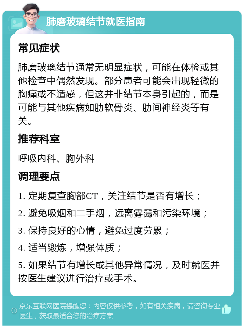 肺磨玻璃结节就医指南 常见症状 肺磨玻璃结节通常无明显症状，可能在体检或其他检查中偶然发现。部分患者可能会出现轻微的胸痛或不适感，但这并非结节本身引起的，而是可能与其他疾病如肋软骨炎、肋间神经炎等有关。 推荐科室 呼吸内科、胸外科 调理要点 1. 定期复查胸部CT，关注结节是否有增长； 2. 避免吸烟和二手烟，远离雾霭和污染环境； 3. 保持良好的心情，避免过度劳累； 4. 适当锻炼，增强体质； 5. 如果结节有增长或其他异常情况，及时就医并按医生建议进行治疗或手术。