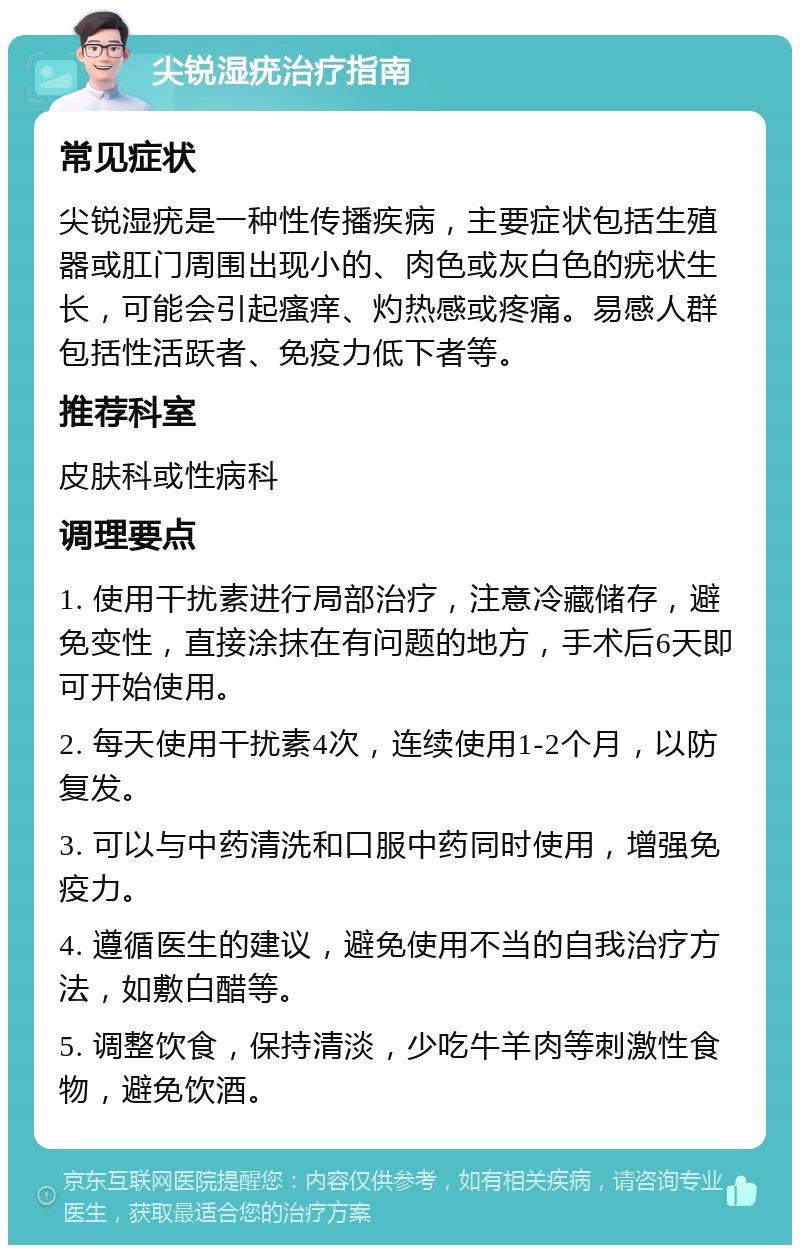 尖锐湿疣治疗指南 常见症状 尖锐湿疣是一种性传播疾病，主要症状包括生殖器或肛门周围出现小的、肉色或灰白色的疣状生长，可能会引起瘙痒、灼热感或疼痛。易感人群包括性活跃者、免疫力低下者等。 推荐科室 皮肤科或性病科 调理要点 1. 使用干扰素进行局部治疗，注意冷藏储存，避免变性，直接涂抹在有问题的地方，手术后6天即可开始使用。 2. 每天使用干扰素4次，连续使用1-2个月，以防复发。 3. 可以与中药清洗和口服中药同时使用，增强免疫力。 4. 遵循医生的建议，避免使用不当的自我治疗方法，如敷白醋等。 5. 调整饮食，保持清淡，少吃牛羊肉等刺激性食物，避免饮酒。