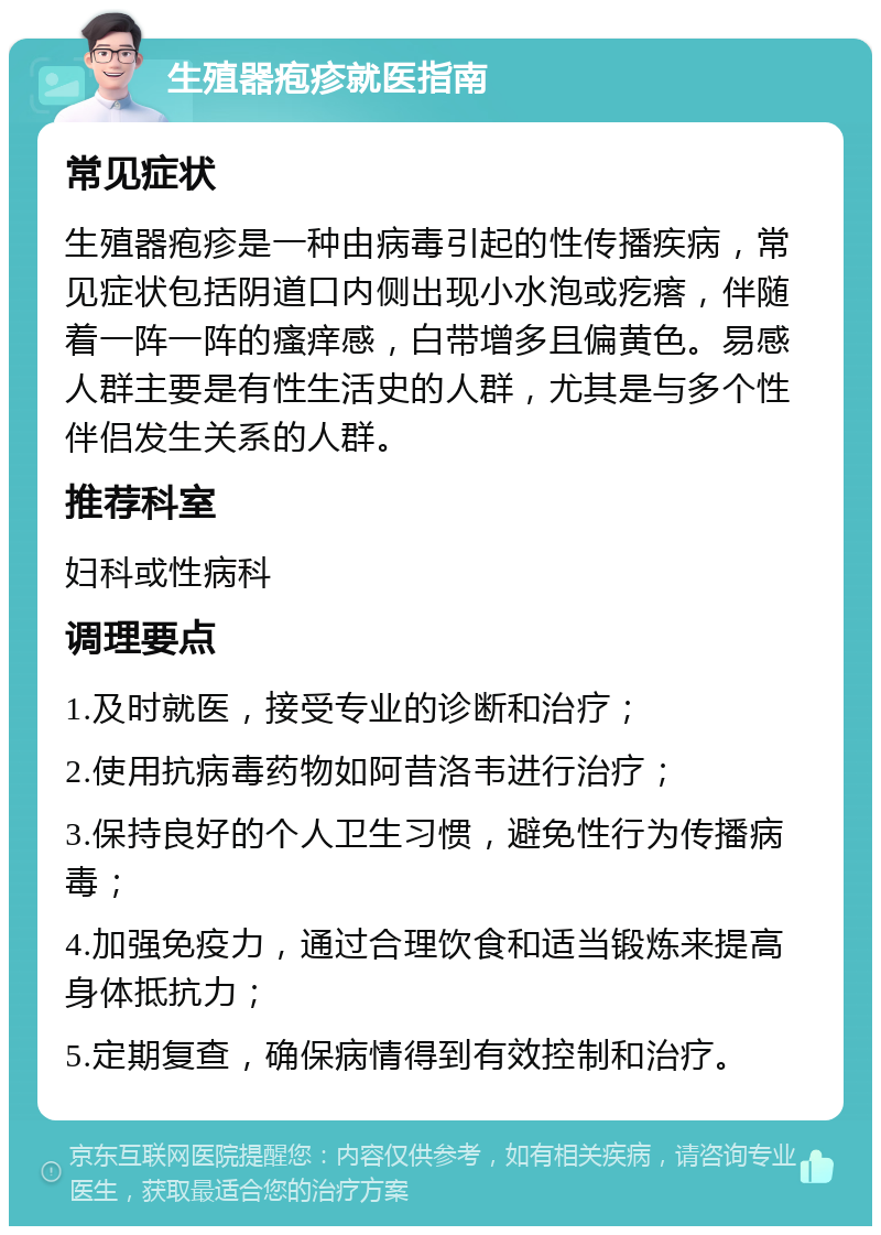 生殖器疱疹就医指南 常见症状 生殖器疱疹是一种由病毒引起的性传播疾病，常见症状包括阴道口内侧出现小水泡或疙瘩，伴随着一阵一阵的瘙痒感，白带增多且偏黄色。易感人群主要是有性生活史的人群，尤其是与多个性伴侣发生关系的人群。 推荐科室 妇科或性病科 调理要点 1.及时就医，接受专业的诊断和治疗； 2.使用抗病毒药物如阿昔洛韦进行治疗； 3.保持良好的个人卫生习惯，避免性行为传播病毒； 4.加强免疫力，通过合理饮食和适当锻炼来提高身体抵抗力； 5.定期复查，确保病情得到有效控制和治疗。