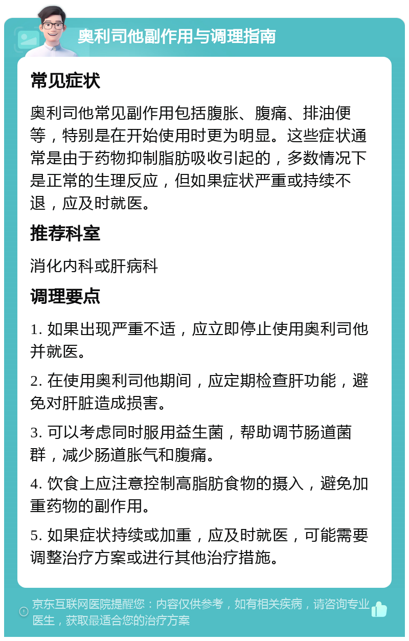 奥利司他副作用与调理指南 常见症状 奥利司他常见副作用包括腹胀、腹痛、排油便等，特别是在开始使用时更为明显。这些症状通常是由于药物抑制脂肪吸收引起的，多数情况下是正常的生理反应，但如果症状严重或持续不退，应及时就医。 推荐科室 消化内科或肝病科 调理要点 1. 如果出现严重不适，应立即停止使用奥利司他并就医。 2. 在使用奥利司他期间，应定期检查肝功能，避免对肝脏造成损害。 3. 可以考虑同时服用益生菌，帮助调节肠道菌群，减少肠道胀气和腹痛。 4. 饮食上应注意控制高脂肪食物的摄入，避免加重药物的副作用。 5. 如果症状持续或加重，应及时就医，可能需要调整治疗方案或进行其他治疗措施。