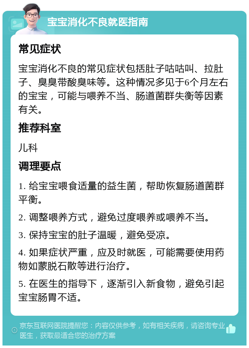 宝宝消化不良就医指南 常见症状 宝宝消化不良的常见症状包括肚子咕咕叫、拉肚子、臭臭带酸臭味等。这种情况多见于6个月左右的宝宝，可能与喂养不当、肠道菌群失衡等因素有关。 推荐科室 儿科 调理要点 1. 给宝宝喂食适量的益生菌，帮助恢复肠道菌群平衡。 2. 调整喂养方式，避免过度喂养或喂养不当。 3. 保持宝宝的肚子温暖，避免受凉。 4. 如果症状严重，应及时就医，可能需要使用药物如蒙脱石散等进行治疗。 5. 在医生的指导下，逐渐引入新食物，避免引起宝宝肠胃不适。