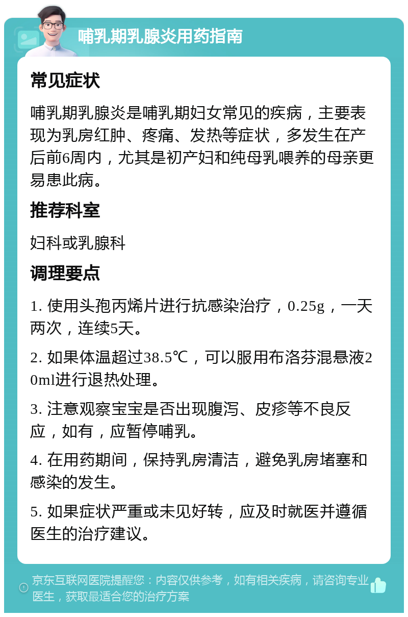 哺乳期乳腺炎用药指南 常见症状 哺乳期乳腺炎是哺乳期妇女常见的疾病，主要表现为乳房红肿、疼痛、发热等症状，多发生在产后前6周内，尤其是初产妇和纯母乳喂养的母亲更易患此病。 推荐科室 妇科或乳腺科 调理要点 1. 使用头孢丙烯片进行抗感染治疗，0.25g，一天两次，连续5天。 2. 如果体温超过38.5℃，可以服用布洛芬混悬液20ml进行退热处理。 3. 注意观察宝宝是否出现腹泻、皮疹等不良反应，如有，应暂停哺乳。 4. 在用药期间，保持乳房清洁，避免乳房堵塞和感染的发生。 5. 如果症状严重或未见好转，应及时就医并遵循医生的治疗建议。