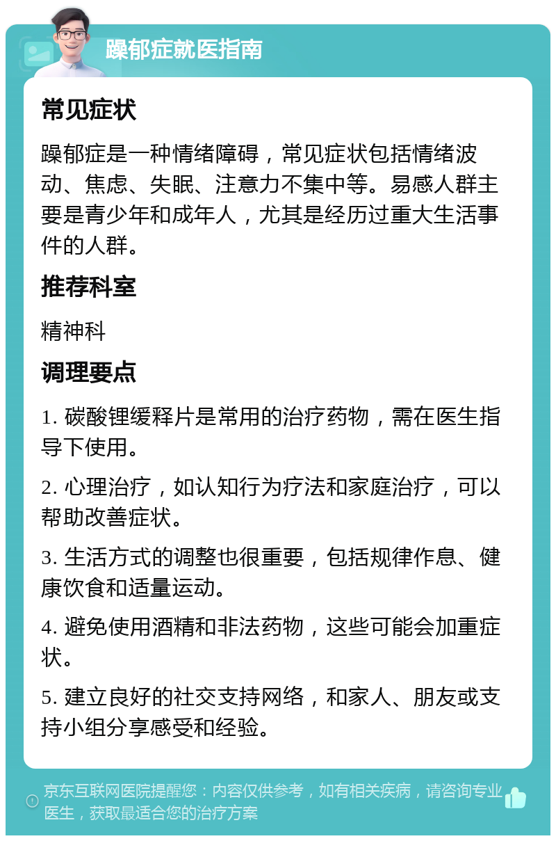 躁郁症就医指南 常见症状 躁郁症是一种情绪障碍，常见症状包括情绪波动、焦虑、失眠、注意力不集中等。易感人群主要是青少年和成年人，尤其是经历过重大生活事件的人群。 推荐科室 精神科 调理要点 1. 碳酸锂缓释片是常用的治疗药物，需在医生指导下使用。 2. 心理治疗，如认知行为疗法和家庭治疗，可以帮助改善症状。 3. 生活方式的调整也很重要，包括规律作息、健康饮食和适量运动。 4. 避免使用酒精和非法药物，这些可能会加重症状。 5. 建立良好的社交支持网络，和家人、朋友或支持小组分享感受和经验。