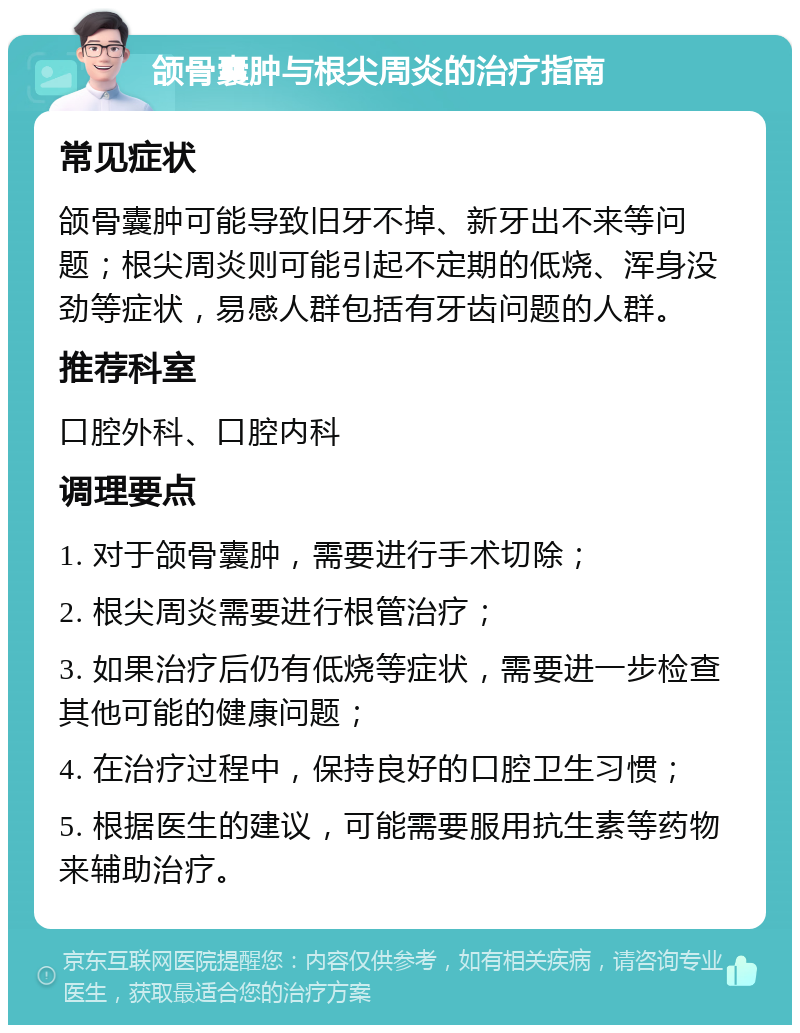 颌骨囊肿与根尖周炎的治疗指南 常见症状 颌骨囊肿可能导致旧牙不掉、新牙出不来等问题；根尖周炎则可能引起不定期的低烧、浑身没劲等症状，易感人群包括有牙齿问题的人群。 推荐科室 口腔外科、口腔内科 调理要点 1. 对于颌骨囊肿，需要进行手术切除； 2. 根尖周炎需要进行根管治疗； 3. 如果治疗后仍有低烧等症状，需要进一步检查其他可能的健康问题； 4. 在治疗过程中，保持良好的口腔卫生习惯； 5. 根据医生的建议，可能需要服用抗生素等药物来辅助治疗。