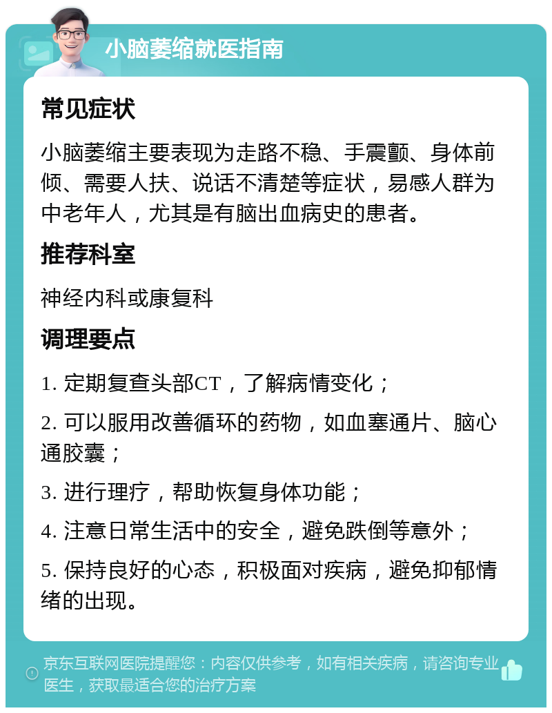 小脑萎缩就医指南 常见症状 小脑萎缩主要表现为走路不稳、手震颤、身体前倾、需要人扶、说话不清楚等症状，易感人群为中老年人，尤其是有脑出血病史的患者。 推荐科室 神经内科或康复科 调理要点 1. 定期复查头部CT，了解病情变化； 2. 可以服用改善循环的药物，如血塞通片、脑心通胶囊； 3. 进行理疗，帮助恢复身体功能； 4. 注意日常生活中的安全，避免跌倒等意外； 5. 保持良好的心态，积极面对疾病，避免抑郁情绪的出现。