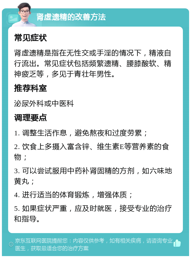 肾虚遗精的改善方法 常见症状 肾虚遗精是指在无性交或手淫的情况下，精液自行流出。常见症状包括频繁遗精、腰膝酸软、精神疲乏等，多见于青壮年男性。 推荐科室 泌尿外科或中医科 调理要点 1. 调整生活作息，避免熬夜和过度劳累； 2. 饮食上多摄入富含锌、维生素E等营养素的食物； 3. 可以尝试服用中药补肾固精的方剂，如六味地黄丸； 4. 进行适当的体育锻炼，增强体质； 5. 如果症状严重，应及时就医，接受专业的治疗和指导。