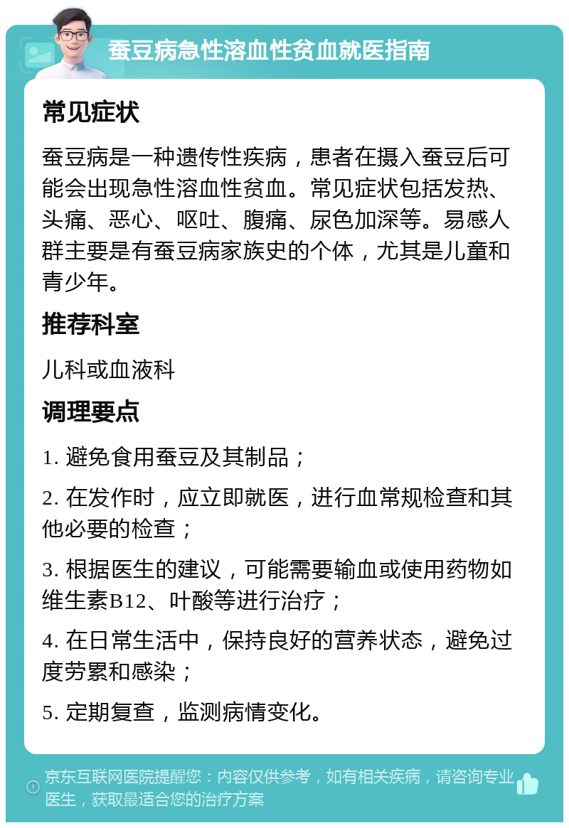 蚕豆病急性溶血性贫血就医指南 常见症状 蚕豆病是一种遗传性疾病，患者在摄入蚕豆后可能会出现急性溶血性贫血。常见症状包括发热、头痛、恶心、呕吐、腹痛、尿色加深等。易感人群主要是有蚕豆病家族史的个体，尤其是儿童和青少年。 推荐科室 儿科或血液科 调理要点 1. 避免食用蚕豆及其制品； 2. 在发作时，应立即就医，进行血常规检查和其他必要的检查； 3. 根据医生的建议，可能需要输血或使用药物如维生素B12、叶酸等进行治疗； 4. 在日常生活中，保持良好的营养状态，避免过度劳累和感染； 5. 定期复查，监测病情变化。