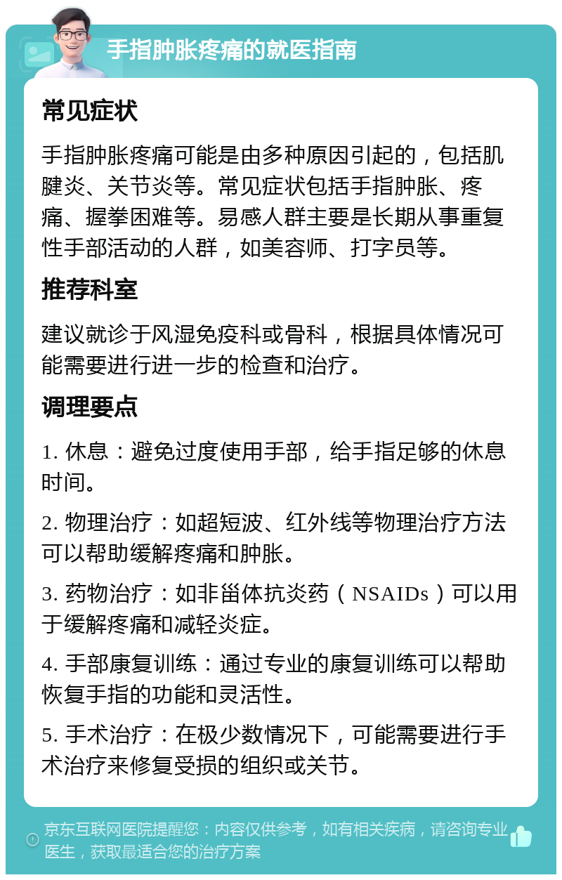 手指肿胀疼痛的就医指南 常见症状 手指肿胀疼痛可能是由多种原因引起的，包括肌腱炎、关节炎等。常见症状包括手指肿胀、疼痛、握拳困难等。易感人群主要是长期从事重复性手部活动的人群，如美容师、打字员等。 推荐科室 建议就诊于风湿免疫科或骨科，根据具体情况可能需要进行进一步的检查和治疗。 调理要点 1. 休息：避免过度使用手部，给手指足够的休息时间。 2. 物理治疗：如超短波、红外线等物理治疗方法可以帮助缓解疼痛和肿胀。 3. 药物治疗：如非甾体抗炎药（NSAIDs）可以用于缓解疼痛和减轻炎症。 4. 手部康复训练：通过专业的康复训练可以帮助恢复手指的功能和灵活性。 5. 手术治疗：在极少数情况下，可能需要进行手术治疗来修复受损的组织或关节。