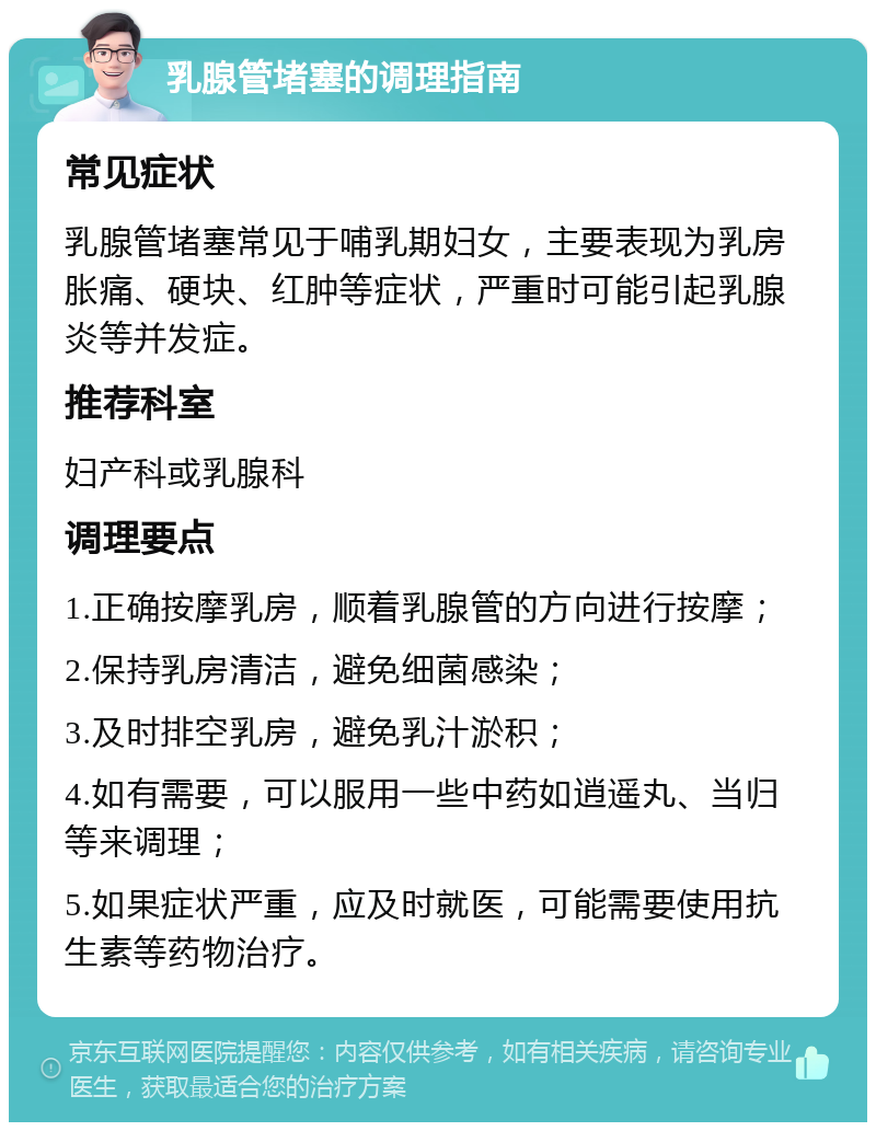 乳腺管堵塞的调理指南 常见症状 乳腺管堵塞常见于哺乳期妇女，主要表现为乳房胀痛、硬块、红肿等症状，严重时可能引起乳腺炎等并发症。 推荐科室 妇产科或乳腺科 调理要点 1.正确按摩乳房，顺着乳腺管的方向进行按摩； 2.保持乳房清洁，避免细菌感染； 3.及时排空乳房，避免乳汁淤积； 4.如有需要，可以服用一些中药如逍遥丸、当归等来调理； 5.如果症状严重，应及时就医，可能需要使用抗生素等药物治疗。