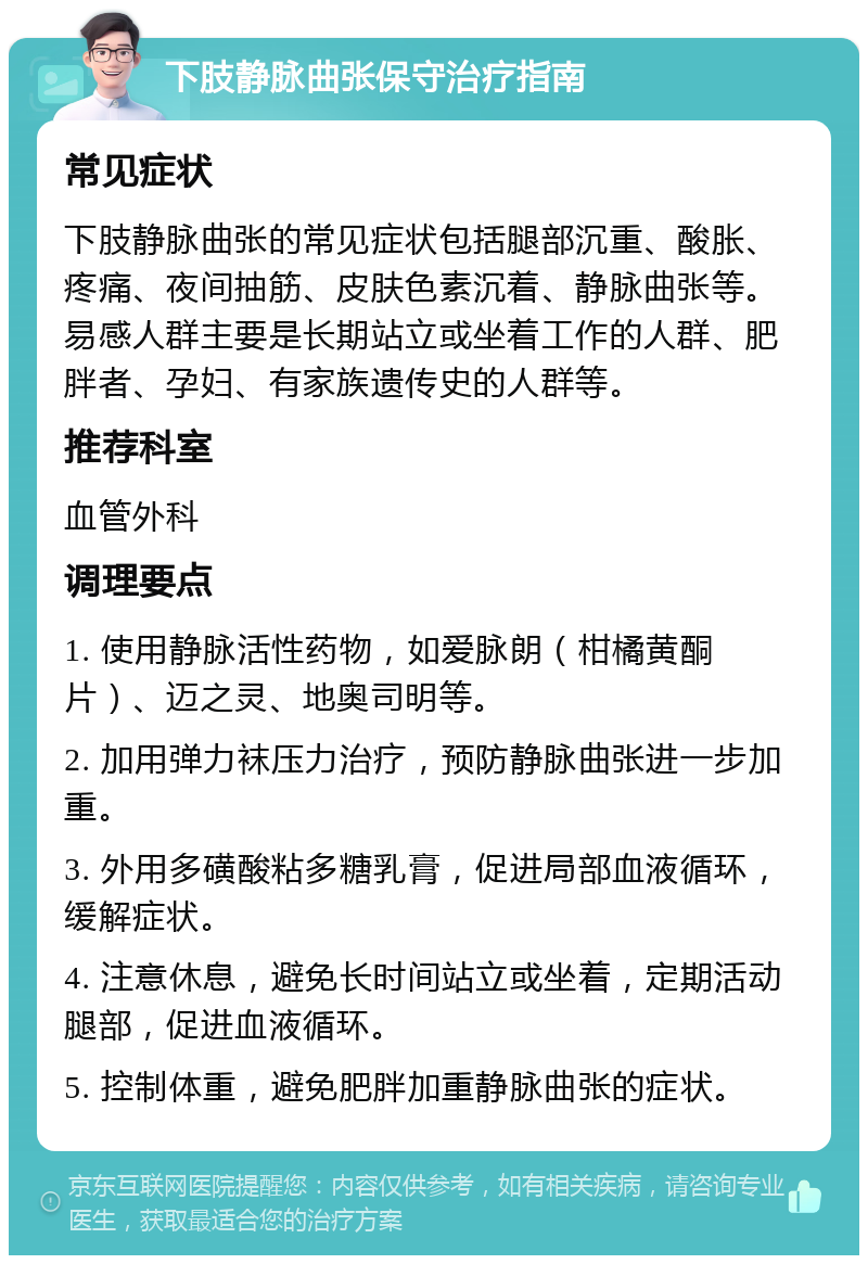 下肢静脉曲张保守治疗指南 常见症状 下肢静脉曲张的常见症状包括腿部沉重、酸胀、疼痛、夜间抽筋、皮肤色素沉着、静脉曲张等。易感人群主要是长期站立或坐着工作的人群、肥胖者、孕妇、有家族遗传史的人群等。 推荐科室 血管外科 调理要点 1. 使用静脉活性药物，如爱脉朗（柑橘黄酮片）、迈之灵、地奥司明等。 2. 加用弹力袜压力治疗，预防静脉曲张进一步加重。 3. 外用多磺酸粘多糖乳膏，促进局部血液循环，缓解症状。 4. 注意休息，避免长时间站立或坐着，定期活动腿部，促进血液循环。 5. 控制体重，避免肥胖加重静脉曲张的症状。