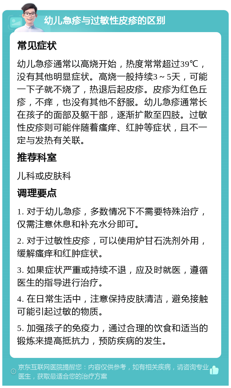 幼儿急疹与过敏性皮疹的区别 常见症状 幼儿急疹通常以高烧开始，热度常常超过39℃，没有其他明显症状。高烧一般持续3～5天，可能一下子就不烧了，热退后起皮疹。皮疹为红色丘疹，不痒，也没有其他不舒服。幼儿急疹通常长在孩子的面部及躯干部，逐渐扩散至四肢。过敏性皮疹则可能伴随着瘙痒、红肿等症状，且不一定与发热有关联。 推荐科室 儿科或皮肤科 调理要点 1. 对于幼儿急疹，多数情况下不需要特殊治疗，仅需注意休息和补充水分即可。 2. 对于过敏性皮疹，可以使用炉甘石洗剂外用，缓解瘙痒和红肿症状。 3. 如果症状严重或持续不退，应及时就医，遵循医生的指导进行治疗。 4. 在日常生活中，注意保持皮肤清洁，避免接触可能引起过敏的物质。 5. 加强孩子的免疫力，通过合理的饮食和适当的锻炼来提高抵抗力，预防疾病的发生。