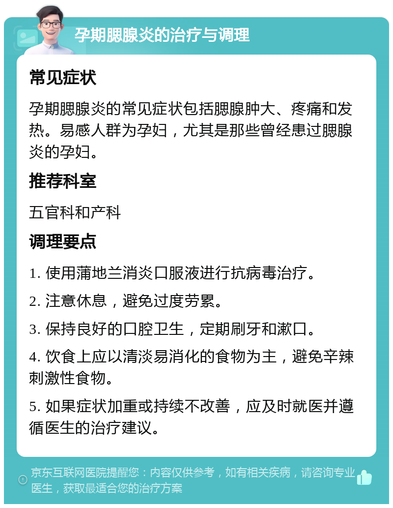 孕期腮腺炎的治疗与调理 常见症状 孕期腮腺炎的常见症状包括腮腺肿大、疼痛和发热。易感人群为孕妇，尤其是那些曾经患过腮腺炎的孕妇。 推荐科室 五官科和产科 调理要点 1. 使用蒲地兰消炎口服液进行抗病毒治疗。 2. 注意休息，避免过度劳累。 3. 保持良好的口腔卫生，定期刷牙和漱口。 4. 饮食上应以清淡易消化的食物为主，避免辛辣刺激性食物。 5. 如果症状加重或持续不改善，应及时就医并遵循医生的治疗建议。