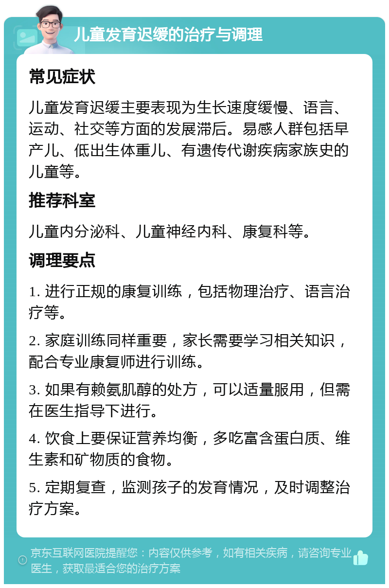 儿童发育迟缓的治疗与调理 常见症状 儿童发育迟缓主要表现为生长速度缓慢、语言、运动、社交等方面的发展滞后。易感人群包括早产儿、低出生体重儿、有遗传代谢疾病家族史的儿童等。 推荐科室 儿童内分泌科、儿童神经内科、康复科等。 调理要点 1. 进行正规的康复训练，包括物理治疗、语言治疗等。 2. 家庭训练同样重要，家长需要学习相关知识，配合专业康复师进行训练。 3. 如果有赖氨肌醇的处方，可以适量服用，但需在医生指导下进行。 4. 饮食上要保证营养均衡，多吃富含蛋白质、维生素和矿物质的食物。 5. 定期复查，监测孩子的发育情况，及时调整治疗方案。