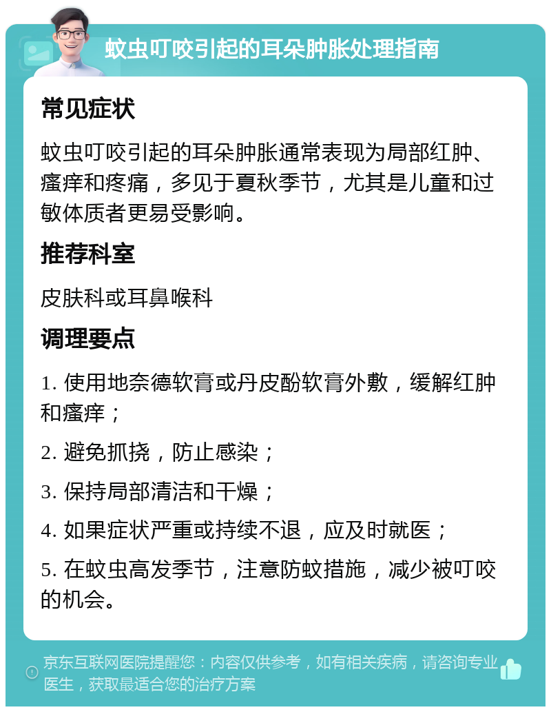 蚊虫叮咬引起的耳朵肿胀处理指南 常见症状 蚊虫叮咬引起的耳朵肿胀通常表现为局部红肿、瘙痒和疼痛，多见于夏秋季节，尤其是儿童和过敏体质者更易受影响。 推荐科室 皮肤科或耳鼻喉科 调理要点 1. 使用地奈德软膏或丹皮酚软膏外敷，缓解红肿和瘙痒； 2. 避免抓挠，防止感染； 3. 保持局部清洁和干燥； 4. 如果症状严重或持续不退，应及时就医； 5. 在蚊虫高发季节，注意防蚊措施，减少被叮咬的机会。