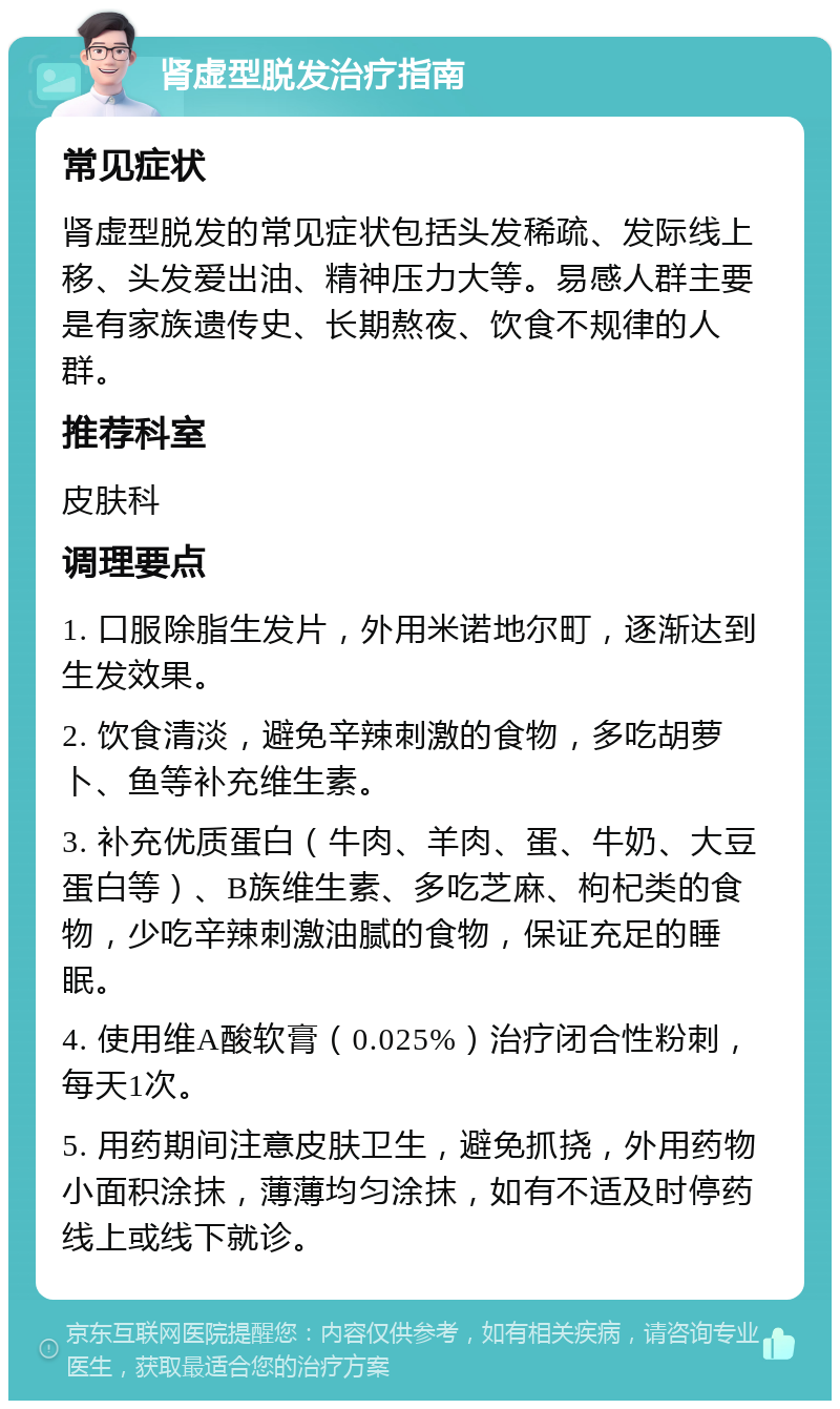 肾虚型脱发治疗指南 常见症状 肾虚型脱发的常见症状包括头发稀疏、发际线上移、头发爱出油、精神压力大等。易感人群主要是有家族遗传史、长期熬夜、饮食不规律的人群。 推荐科室 皮肤科 调理要点 1. 口服除脂生发片，外用米诺地尔町，逐渐达到生发效果。 2. 饮食清淡，避免辛辣刺激的食物，多吃胡萝卜、鱼等补充维生素。 3. 补充优质蛋白（牛肉、羊肉、蛋、牛奶、大豆蛋白等）、B族维生素、多吃芝麻、枸杞类的食物，少吃辛辣刺激油腻的食物，保证充足的睡眠。 4. 使用维A酸软膏（0.025%）治疗闭合性粉刺，每天1次。 5. 用药期间注意皮肤卫生，避免抓挠，外用药物小面积涂抹，薄薄均匀涂抹，如有不适及时停药线上或线下就诊。