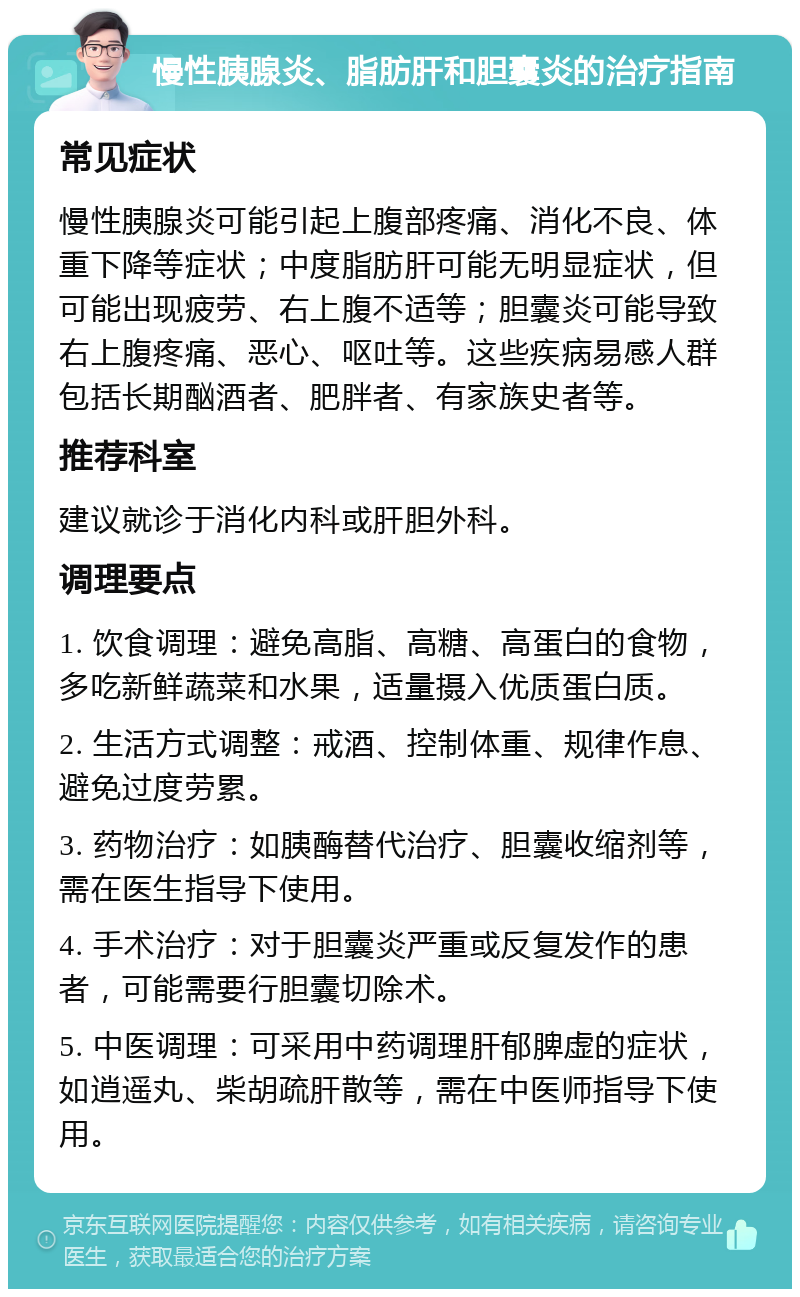 慢性胰腺炎、脂肪肝和胆囊炎的治疗指南 常见症状 慢性胰腺炎可能引起上腹部疼痛、消化不良、体重下降等症状；中度脂肪肝可能无明显症状，但可能出现疲劳、右上腹不适等；胆囊炎可能导致右上腹疼痛、恶心、呕吐等。这些疾病易感人群包括长期酗酒者、肥胖者、有家族史者等。 推荐科室 建议就诊于消化内科或肝胆外科。 调理要点 1. 饮食调理：避免高脂、高糖、高蛋白的食物，多吃新鲜蔬菜和水果，适量摄入优质蛋白质。 2. 生活方式调整：戒酒、控制体重、规律作息、避免过度劳累。 3. 药物治疗：如胰酶替代治疗、胆囊收缩剂等，需在医生指导下使用。 4. 手术治疗：对于胆囊炎严重或反复发作的患者，可能需要行胆囊切除术。 5. 中医调理：可采用中药调理肝郁脾虚的症状，如逍遥丸、柴胡疏肝散等，需在中医师指导下使用。