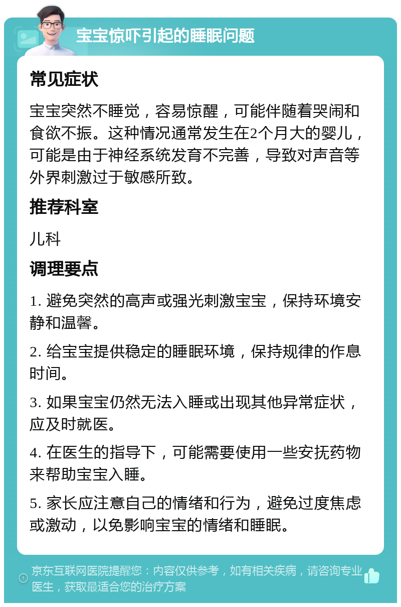 宝宝惊吓引起的睡眠问题 常见症状 宝宝突然不睡觉，容易惊醒，可能伴随着哭闹和食欲不振。这种情况通常发生在2个月大的婴儿，可能是由于神经系统发育不完善，导致对声音等外界刺激过于敏感所致。 推荐科室 儿科 调理要点 1. 避免突然的高声或强光刺激宝宝，保持环境安静和温馨。 2. 给宝宝提供稳定的睡眠环境，保持规律的作息时间。 3. 如果宝宝仍然无法入睡或出现其他异常症状，应及时就医。 4. 在医生的指导下，可能需要使用一些安抚药物来帮助宝宝入睡。 5. 家长应注意自己的情绪和行为，避免过度焦虑或激动，以免影响宝宝的情绪和睡眠。