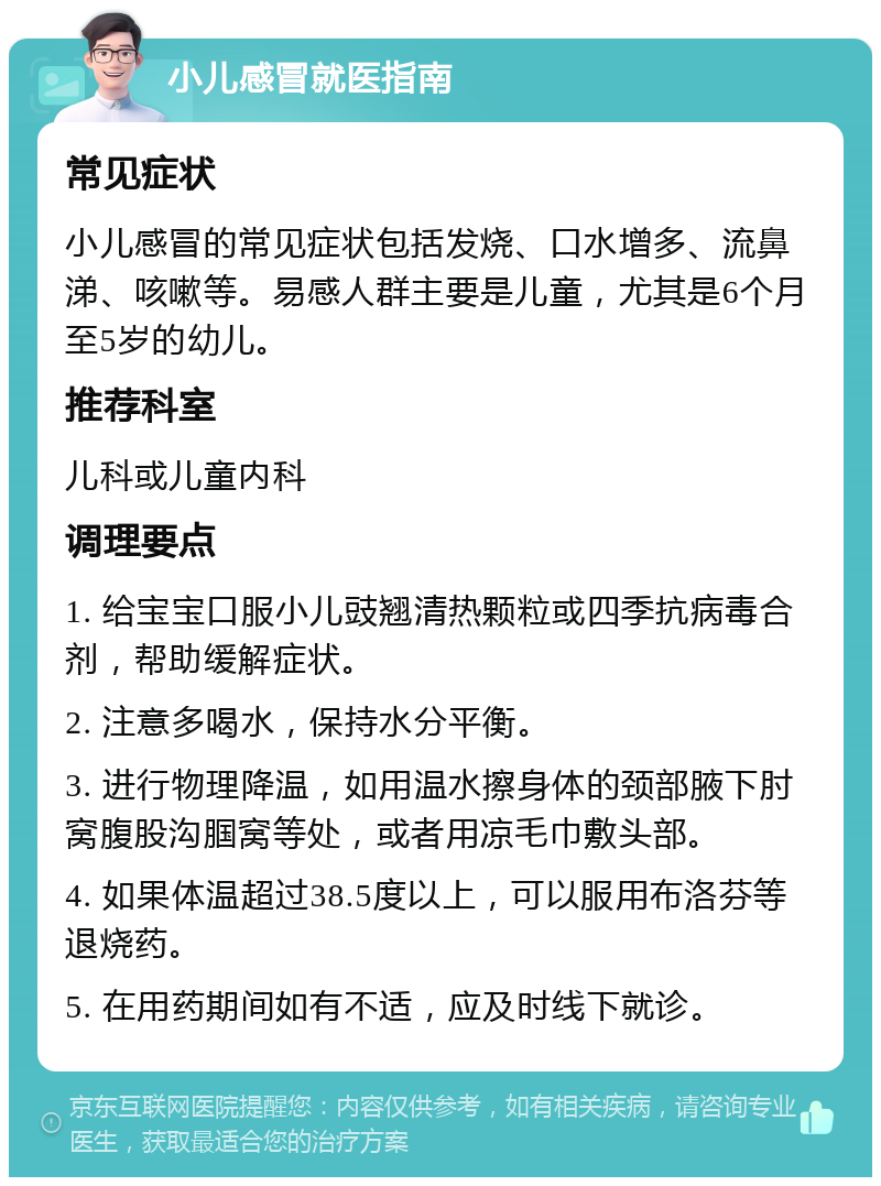 小儿感冒就医指南 常见症状 小儿感冒的常见症状包括发烧、口水增多、流鼻涕、咳嗽等。易感人群主要是儿童，尤其是6个月至5岁的幼儿。 推荐科室 儿科或儿童内科 调理要点 1. 给宝宝口服小儿豉翘清热颗粒或四季抗病毒合剂，帮助缓解症状。 2. 注意多喝水，保持水分平衡。 3. 进行物理降温，如用温水擦身体的颈部腋下肘窝腹股沟腘窝等处，或者用凉毛巾敷头部。 4. 如果体温超过38.5度以上，可以服用布洛芬等退烧药。 5. 在用药期间如有不适，应及时线下就诊。