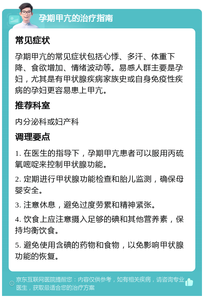 孕期甲亢的治疗指南 常见症状 孕期甲亢的常见症状包括心悸、多汗、体重下降、食欲增加、情绪波动等。易感人群主要是孕妇，尤其是有甲状腺疾病家族史或自身免疫性疾病的孕妇更容易患上甲亢。 推荐科室 内分泌科或妇产科 调理要点 1. 在医生的指导下，孕期甲亢患者可以服用丙硫氧嘧啶来控制甲状腺功能。 2. 定期进行甲状腺功能检查和胎儿监测，确保母婴安全。 3. 注意休息，避免过度劳累和精神紧张。 4. 饮食上应注意摄入足够的碘和其他营养素，保持均衡饮食。 5. 避免使用含碘的药物和食物，以免影响甲状腺功能的恢复。