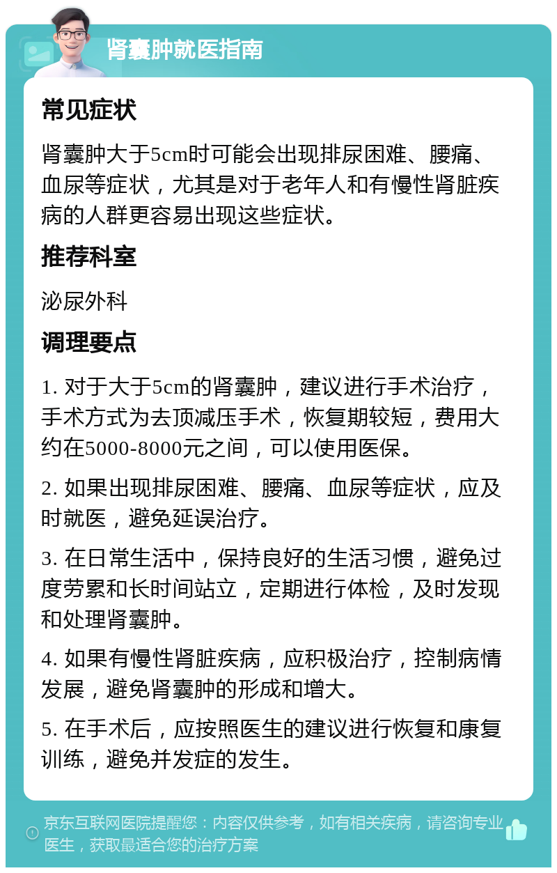 肾囊肿就医指南 常见症状 肾囊肿大于5cm时可能会出现排尿困难、腰痛、血尿等症状，尤其是对于老年人和有慢性肾脏疾病的人群更容易出现这些症状。 推荐科室 泌尿外科 调理要点 1. 对于大于5cm的肾囊肿，建议进行手术治疗，手术方式为去顶减压手术，恢复期较短，费用大约在5000-8000元之间，可以使用医保。 2. 如果出现排尿困难、腰痛、血尿等症状，应及时就医，避免延误治疗。 3. 在日常生活中，保持良好的生活习惯，避免过度劳累和长时间站立，定期进行体检，及时发现和处理肾囊肿。 4. 如果有慢性肾脏疾病，应积极治疗，控制病情发展，避免肾囊肿的形成和增大。 5. 在手术后，应按照医生的建议进行恢复和康复训练，避免并发症的发生。