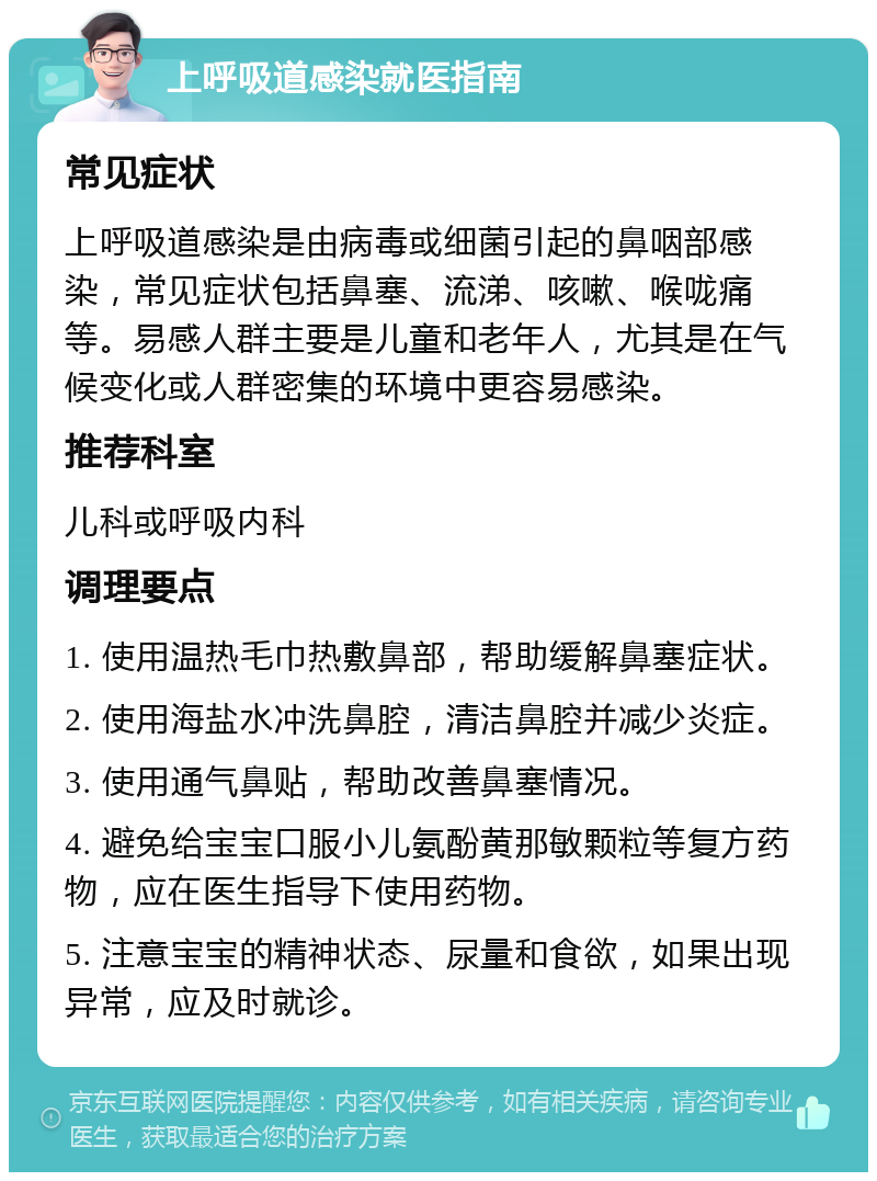 上呼吸道感染就医指南 常见症状 上呼吸道感染是由病毒或细菌引起的鼻咽部感染，常见症状包括鼻塞、流涕、咳嗽、喉咙痛等。易感人群主要是儿童和老年人，尤其是在气候变化或人群密集的环境中更容易感染。 推荐科室 儿科或呼吸内科 调理要点 1. 使用温热毛巾热敷鼻部，帮助缓解鼻塞症状。 2. 使用海盐水冲洗鼻腔，清洁鼻腔并减少炎症。 3. 使用通气鼻贴，帮助改善鼻塞情况。 4. 避免给宝宝口服小儿氨酚黄那敏颗粒等复方药物，应在医生指导下使用药物。 5. 注意宝宝的精神状态、尿量和食欲，如果出现异常，应及时就诊。