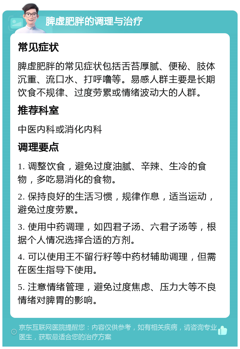 脾虚肥胖的调理与治疗 常见症状 脾虚肥胖的常见症状包括舌苔厚腻、便秘、肢体沉重、流口水、打呼噜等。易感人群主要是长期饮食不规律、过度劳累或情绪波动大的人群。 推荐科室 中医内科或消化内科 调理要点 1. 调整饮食，避免过度油腻、辛辣、生冷的食物，多吃易消化的食物。 2. 保持良好的生活习惯，规律作息，适当运动，避免过度劳累。 3. 使用中药调理，如四君子汤、六君子汤等，根据个人情况选择合适的方剂。 4. 可以使用王不留行籽等中药材辅助调理，但需在医生指导下使用。 5. 注意情绪管理，避免过度焦虑、压力大等不良情绪对脾胃的影响。