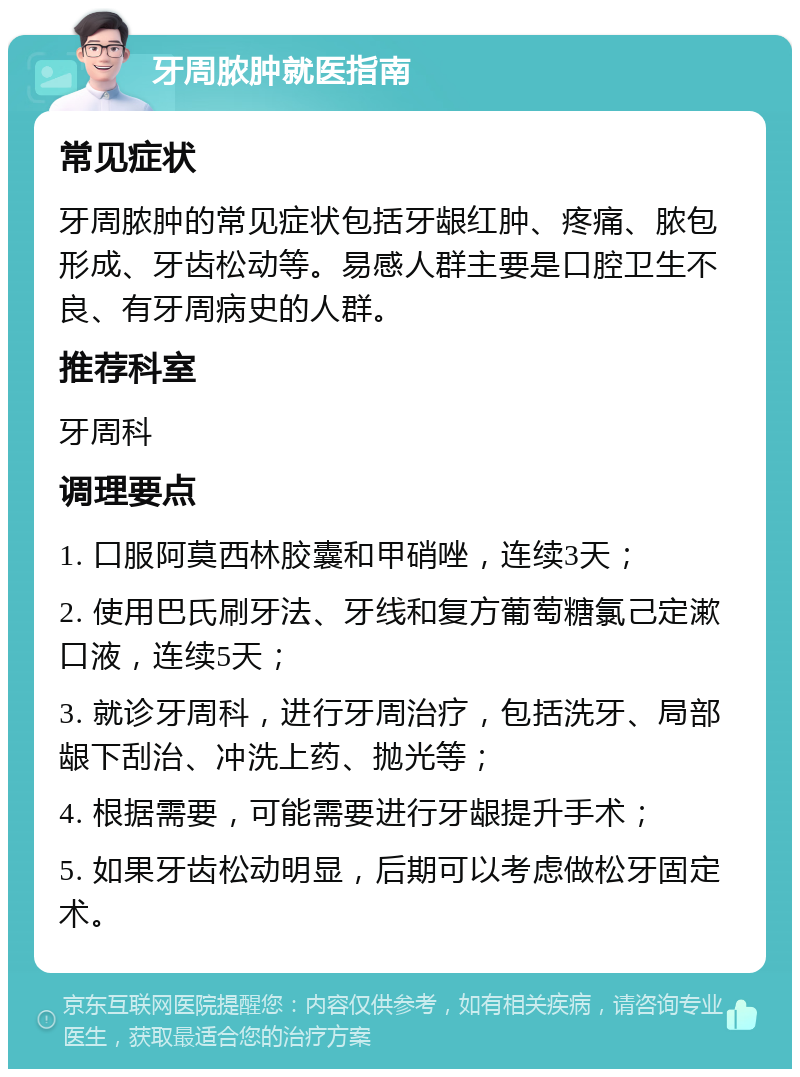 牙周脓肿就医指南 常见症状 牙周脓肿的常见症状包括牙龈红肿、疼痛、脓包形成、牙齿松动等。易感人群主要是口腔卫生不良、有牙周病史的人群。 推荐科室 牙周科 调理要点 1. 口服阿莫西林胶囊和甲硝唑，连续3天； 2. 使用巴氏刷牙法、牙线和复方葡萄糖氯己定漱口液，连续5天； 3. 就诊牙周科，进行牙周治疗，包括洗牙、局部龈下刮治、冲洗上药、抛光等； 4. 根据需要，可能需要进行牙龈提升手术； 5. 如果牙齿松动明显，后期可以考虑做松牙固定术。