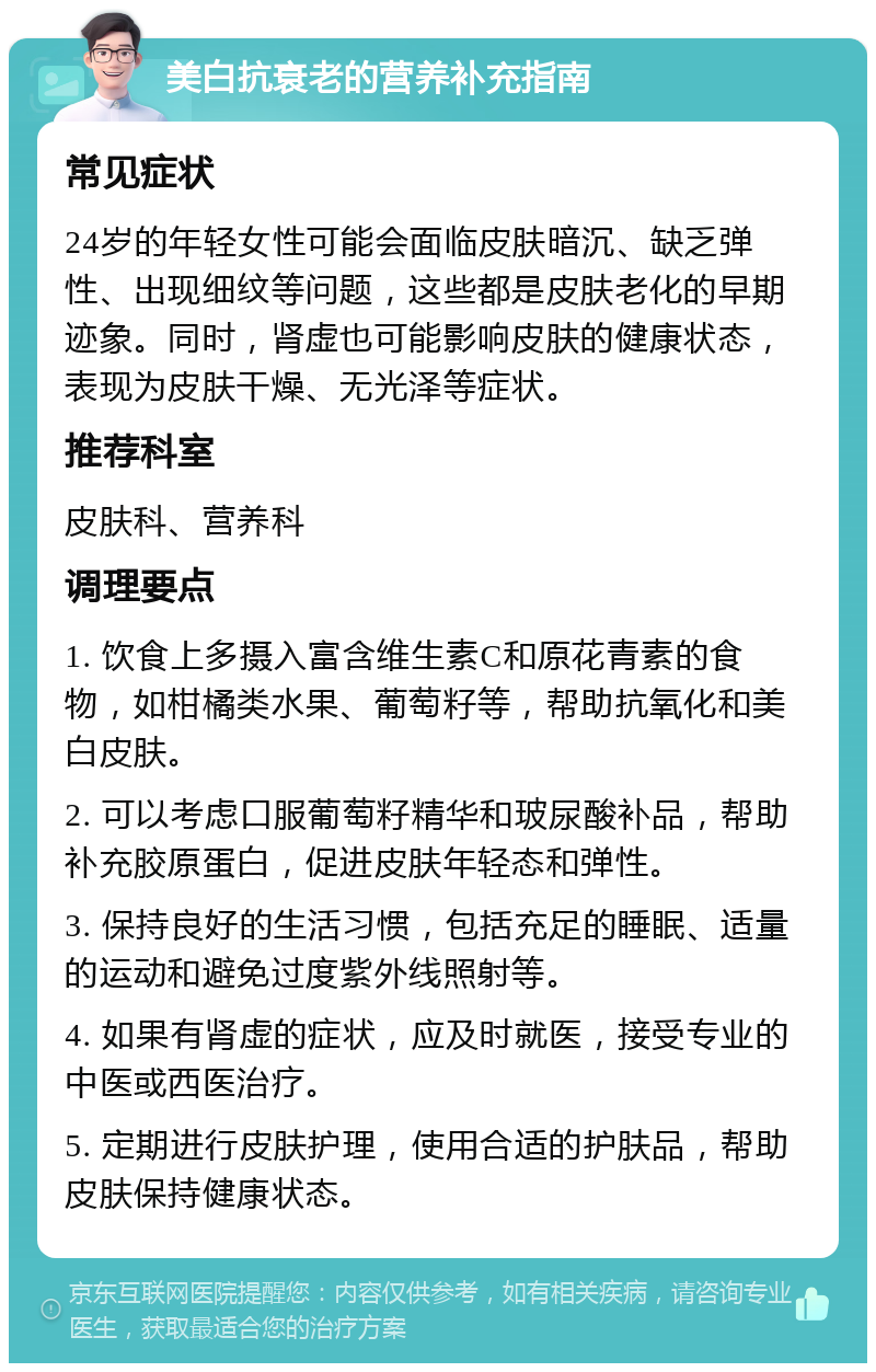 美白抗衰老的营养补充指南 常见症状 24岁的年轻女性可能会面临皮肤暗沉、缺乏弹性、出现细纹等问题，这些都是皮肤老化的早期迹象。同时，肾虚也可能影响皮肤的健康状态，表现为皮肤干燥、无光泽等症状。 推荐科室 皮肤科、营养科 调理要点 1. 饮食上多摄入富含维生素C和原花青素的食物，如柑橘类水果、葡萄籽等，帮助抗氧化和美白皮肤。 2. 可以考虑口服葡萄籽精华和玻尿酸补品，帮助补充胶原蛋白，促进皮肤年轻态和弹性。 3. 保持良好的生活习惯，包括充足的睡眠、适量的运动和避免过度紫外线照射等。 4. 如果有肾虚的症状，应及时就医，接受专业的中医或西医治疗。 5. 定期进行皮肤护理，使用合适的护肤品，帮助皮肤保持健康状态。