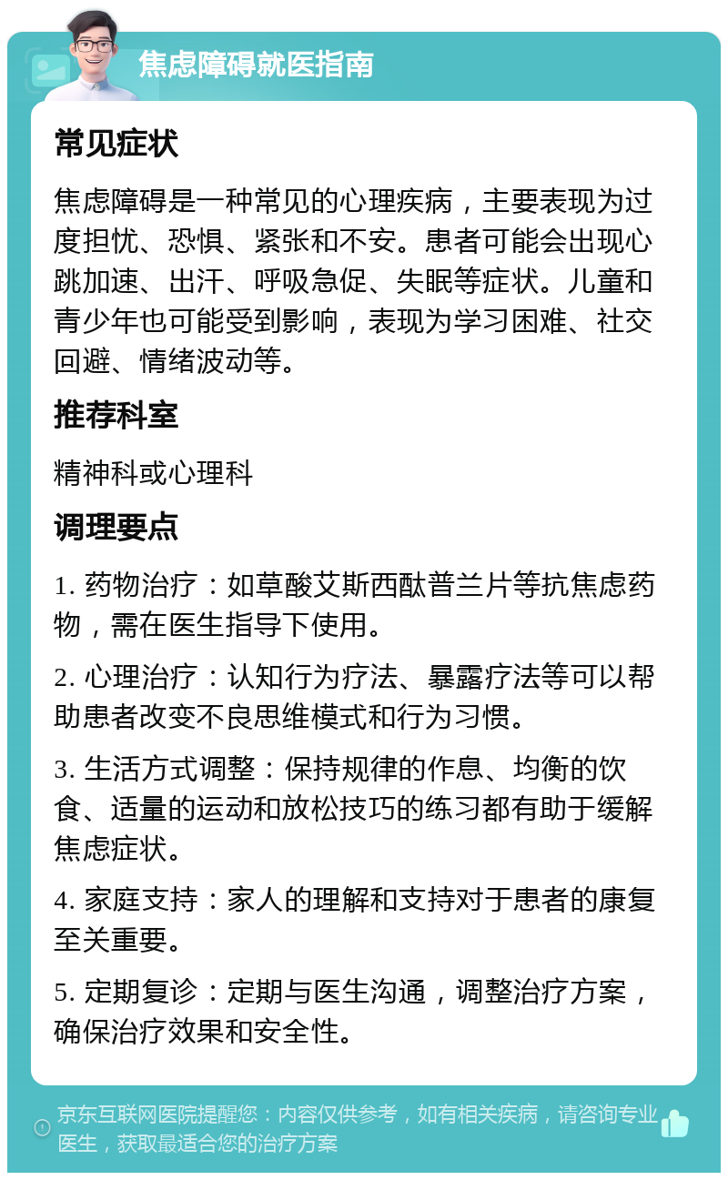 焦虑障碍就医指南 常见症状 焦虑障碍是一种常见的心理疾病，主要表现为过度担忧、恐惧、紧张和不安。患者可能会出现心跳加速、出汗、呼吸急促、失眠等症状。儿童和青少年也可能受到影响，表现为学习困难、社交回避、情绪波动等。 推荐科室 精神科或心理科 调理要点 1. 药物治疗：如草酸艾斯西酞普兰片等抗焦虑药物，需在医生指导下使用。 2. 心理治疗：认知行为疗法、暴露疗法等可以帮助患者改变不良思维模式和行为习惯。 3. 生活方式调整：保持规律的作息、均衡的饮食、适量的运动和放松技巧的练习都有助于缓解焦虑症状。 4. 家庭支持：家人的理解和支持对于患者的康复至关重要。 5. 定期复诊：定期与医生沟通，调整治疗方案，确保治疗效果和安全性。