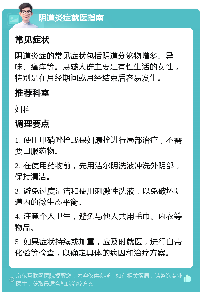 阴道炎症就医指南 常见症状 阴道炎症的常见症状包括阴道分泌物增多、异味、瘙痒等。易感人群主要是有性生活的女性，特别是在月经期间或月经结束后容易发生。 推荐科室 妇科 调理要点 1. 使用甲硝唑栓或保妇康栓进行局部治疗，不需要口服药物。 2. 在使用药物前，先用洁尔阴洗液冲洗外阴部，保持清洁。 3. 避免过度清洁和使用刺激性洗液，以免破坏阴道内的微生态平衡。 4. 注意个人卫生，避免与他人共用毛巾、内衣等物品。 5. 如果症状持续或加重，应及时就医，进行白带化验等检查，以确定具体的病因和治疗方案。