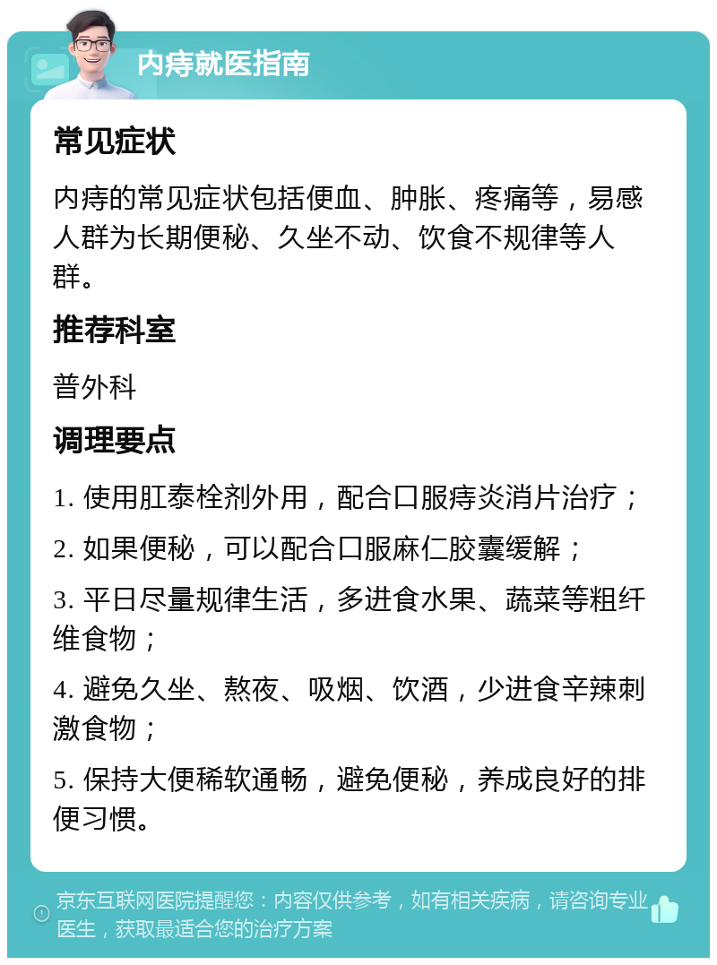 内痔就医指南 常见症状 内痔的常见症状包括便血、肿胀、疼痛等，易感人群为长期便秘、久坐不动、饮食不规律等人群。 推荐科室 普外科 调理要点 1. 使用肛泰栓剂外用，配合口服痔炎消片治疗； 2. 如果便秘，可以配合口服麻仁胶囊缓解； 3. 平日尽量规律生活，多进食水果、蔬菜等粗纤维食物； 4. 避免久坐、熬夜、吸烟、饮酒，少进食辛辣刺激食物； 5. 保持大便稀软通畅，避免便秘，养成良好的排便习惯。