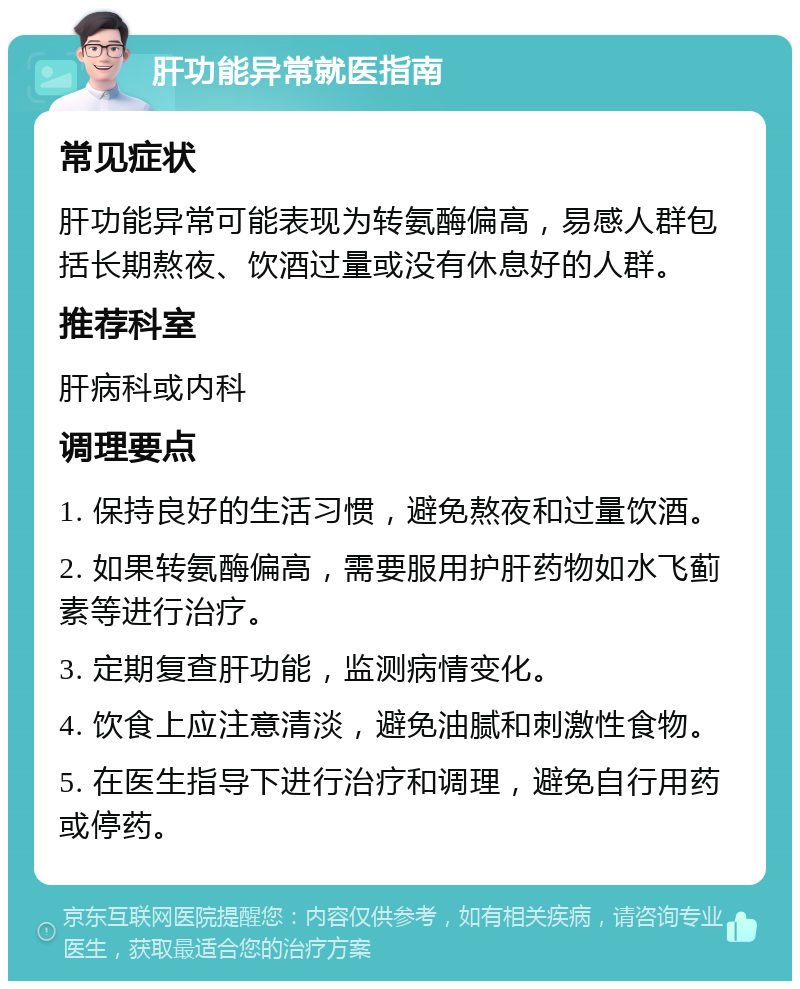 肝功能异常就医指南 常见症状 肝功能异常可能表现为转氨酶偏高，易感人群包括长期熬夜、饮酒过量或没有休息好的人群。 推荐科室 肝病科或内科 调理要点 1. 保持良好的生活习惯，避免熬夜和过量饮酒。 2. 如果转氨酶偏高，需要服用护肝药物如水飞蓟素等进行治疗。 3. 定期复查肝功能，监测病情变化。 4. 饮食上应注意清淡，避免油腻和刺激性食物。 5. 在医生指导下进行治疗和调理，避免自行用药或停药。