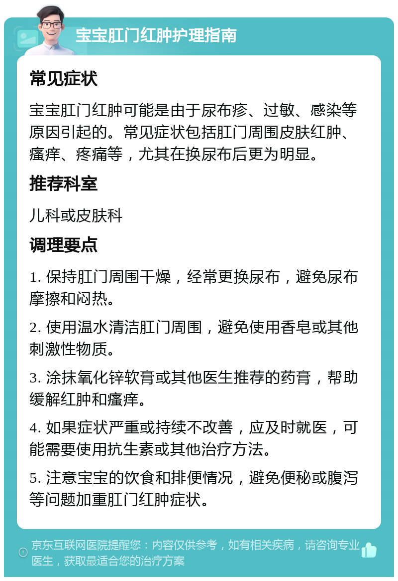 宝宝肛门红肿护理指南 常见症状 宝宝肛门红肿可能是由于尿布疹、过敏、感染等原因引起的。常见症状包括肛门周围皮肤红肿、瘙痒、疼痛等，尤其在换尿布后更为明显。 推荐科室 儿科或皮肤科 调理要点 1. 保持肛门周围干燥，经常更换尿布，避免尿布摩擦和闷热。 2. 使用温水清洁肛门周围，避免使用香皂或其他刺激性物质。 3. 涂抹氧化锌软膏或其他医生推荐的药膏，帮助缓解红肿和瘙痒。 4. 如果症状严重或持续不改善，应及时就医，可能需要使用抗生素或其他治疗方法。 5. 注意宝宝的饮食和排便情况，避免便秘或腹泻等问题加重肛门红肿症状。