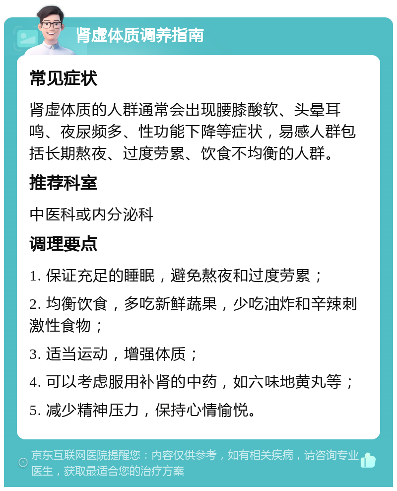 肾虚体质调养指南 常见症状 肾虚体质的人群通常会出现腰膝酸软、头晕耳鸣、夜尿频多、性功能下降等症状，易感人群包括长期熬夜、过度劳累、饮食不均衡的人群。 推荐科室 中医科或内分泌科 调理要点 1. 保证充足的睡眠，避免熬夜和过度劳累； 2. 均衡饮食，多吃新鲜蔬果，少吃油炸和辛辣刺激性食物； 3. 适当运动，增强体质； 4. 可以考虑服用补肾的中药，如六味地黄丸等； 5. 减少精神压力，保持心情愉悦。