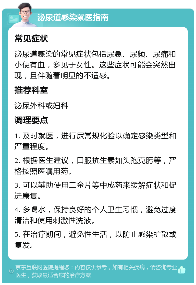 泌尿道感染就医指南 常见症状 泌尿道感染的常见症状包括尿急、尿频、尿痛和小便有血，多见于女性。这些症状可能会突然出现，且伴随着明显的不适感。 推荐科室 泌尿外科或妇科 调理要点 1. 及时就医，进行尿常规化验以确定感染类型和严重程度。 2. 根据医生建议，口服抗生素如头孢克肟等，严格按照医嘱用药。 3. 可以辅助使用三金片等中成药来缓解症状和促进康复。 4. 多喝水，保持良好的个人卫生习惯，避免过度清洁和使用刺激性洗液。 5. 在治疗期间，避免性生活，以防止感染扩散或复发。