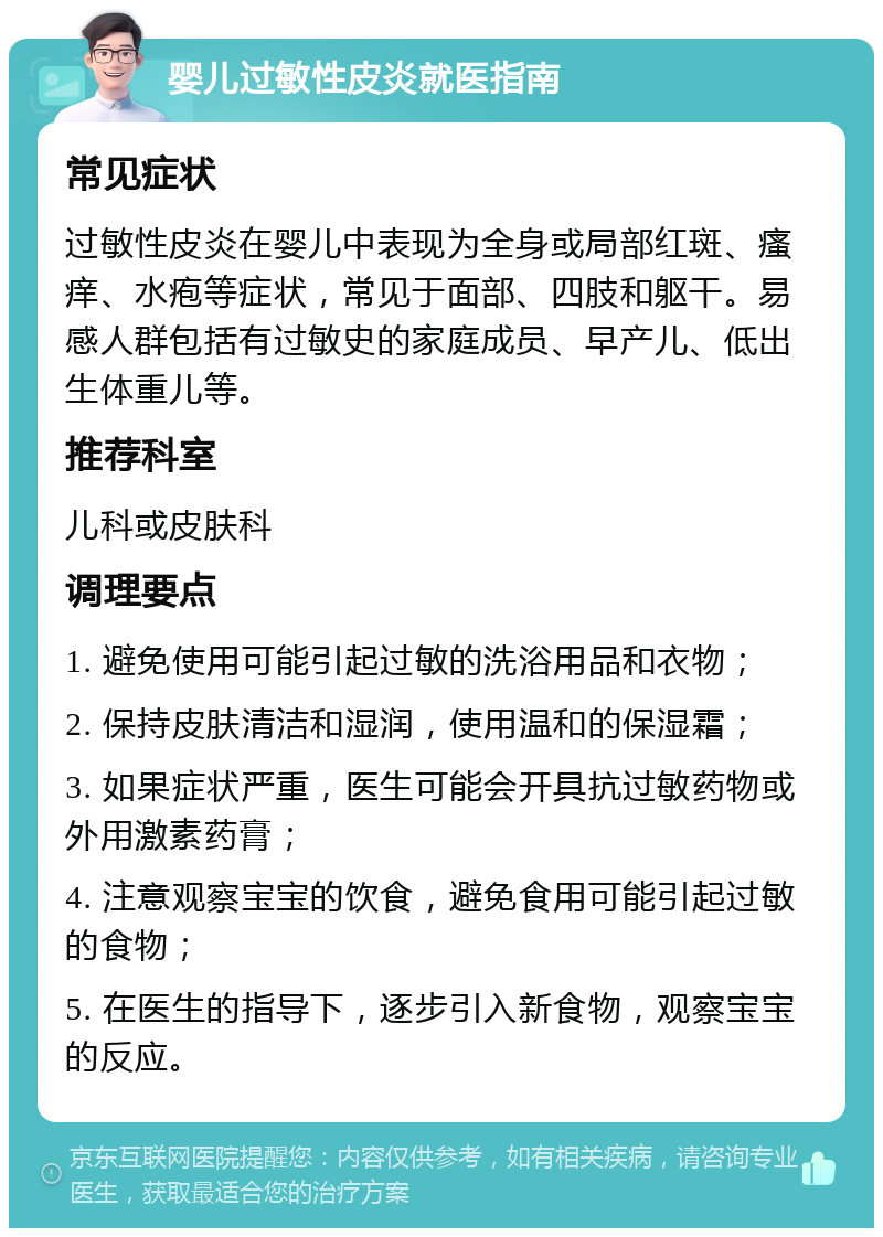 婴儿过敏性皮炎就医指南 常见症状 过敏性皮炎在婴儿中表现为全身或局部红斑、瘙痒、水疱等症状，常见于面部、四肢和躯干。易感人群包括有过敏史的家庭成员、早产儿、低出生体重儿等。 推荐科室 儿科或皮肤科 调理要点 1. 避免使用可能引起过敏的洗浴用品和衣物； 2. 保持皮肤清洁和湿润，使用温和的保湿霜； 3. 如果症状严重，医生可能会开具抗过敏药物或外用激素药膏； 4. 注意观察宝宝的饮食，避免食用可能引起过敏的食物； 5. 在医生的指导下，逐步引入新食物，观察宝宝的反应。